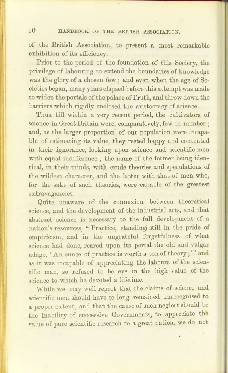 of the British Association, to present a most remarkable exhibition of its efficiency. Prior to the period of the foundation of this Society, the privilege of labouring to extend the boundaries of knowledge was the glory of a chosen few ; and even when the age of So- cieties began, many years elapsed before this attempt was made to widen the portals of the palace of Truth, and throw down the harriers which rigidly enclosed the aristocracy of science. Thus, till within a very recent period, the cultivators of science in Great Britain were, comparatively, few in number ; and, as the larger proportion of our population were incapa- ble of estimating its value, they rested happy and contented in their ignorance, looking upon science and scientific men with equal indifference ; the name of the former being iden- tical, in their minds, with crude theories and speculations of the wildest character, and the latter with that of men who, for the sake of such theories, were capable of the greatest extravagancies. Quite unaware of the connexion between theoretical science, and the development of the industrial arts, and that abstract science is necessary to the full development of a nation’s resources, “ Practice, standingi still in the pride of empiricism, and in the ungrateful forgetfulness of what science had done, reared upon its portal the old and vulgar adage, ‘ An ounce of practice is worth a ton of theoryand as it was incapable of appreciating the labours of the scien- tific man, so refused to believe in the high value of the science to which he devoted a lifetime. While we may well regret that the claims of science and scientific men should have so long remained unrecognised to a proper extent, and that the cause of such neglect should be the inability of successive Governments, to appreciate the value of pure scientific research to a great nation, we do not