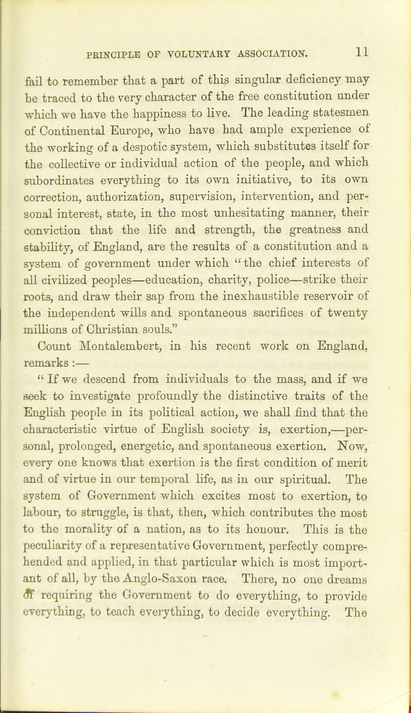 PRINCIPLE OF VOLUNTARY ASSOCIATION. fail to remember that a part of this singular deficiency may be traced to the very character of the free constitution under which we have the happiness to live. The leading statesmen of Continental Europe, who have had ample experience of the working of a despotic system, which substitutes itself for the collective or individual action of the people, and which subordinates everything to its own initiative, to its own correction, authorization, supervision, intervention, and per- sonal interest, state, in the most unhesitating manner, their conviction that the life and strength, the greatness and stability, of England, are the results of a constitution and a system of government under which “the chief interests of all civilized peoples—education, charity, police—strike their roots, and draw their sap from the inexhaustible reservoir of the independent wills and spontaneous sacrifices of twenty millions of Christian souls.” Count Montalembert, in his recent work on England, remarks :— “ If we descend from individuals to the mass, and if we seek to investigate profoundly the distinctive traits of the English people in its political action, we shall find that the characteristic virtue of English society is, exertion,—per- sonal, prolonged, energetic, and spontaneous exertion. Now, every one knows that exertion is the first condition of merit and of virtue in our temporal life, as in our spiritual. The system of Government which excites most to exertion, to labour, to struggle, is that, then, which contributes the most to the morality of a nation, as to its honour. This is the peculiarity of a representative Government, perfectly compre- hended and applied, in that particular which is most import- ant of all, by tbe Anglo-Saxon race. There, no one dreams iff requiring the Government to do everything, to provide everything, to teach everything, to decide everything. The