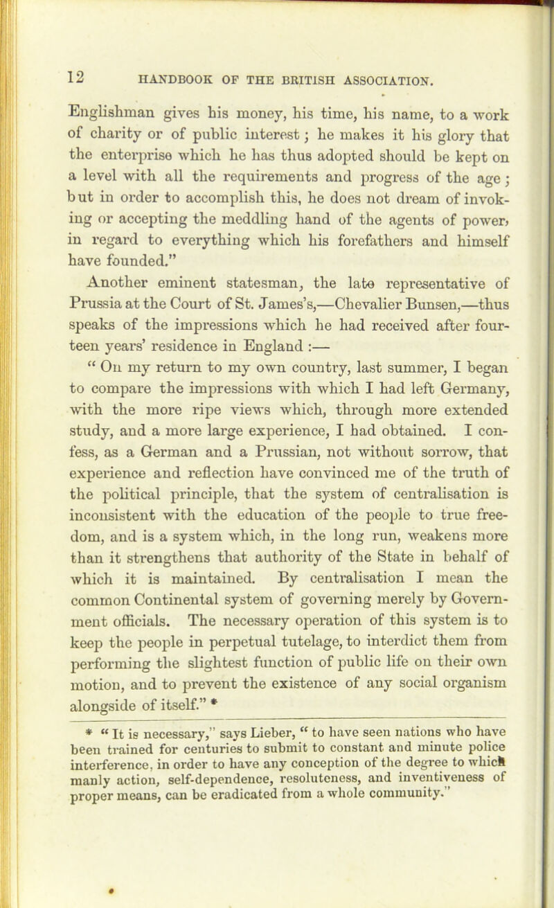 Englishman gives his money, his time, his name, to a work of charity or of public interest; he makes it his glory that the entei’prise which he has thus adopted should be kept on a level with all the requirements and progress of the age; b ut in order to accomplish this, he does not dream of invok- ing or accepting the meddling hand of the agents of power* in regard to everything which his forefathers and himself have founded.” Another eminent statesman, the late representative of Prussia at the Court of St. James’s,—Chevalier Bunsen,—thus speaks of the impressions which he had received after four- teen years’ residence in England :— “ On my return to my own country, last summer, I began to compare the impressions with which I had left Germany, with the more ripe views which, through more extended study, and a more large experience, I had obtained. I con- fess, as a German and a Prussian, not without sorrow, that expei'ience and reflection have convinced me of the truth of the political principle, that the system of centralisation is inconsistent with the education of the people to true free- dom, and is a system which, in the long run, weakens more than it strengthens that authority of the State in behalf of which it is maintained. By centralisation I mean the common Continental system of governing merely by Govern- ment officials. The necessary operation of this system is to keep the people in perpetual tutelage, to interdict them from performing the slightest function of public life on their own motion, and to prevent the existence of any social organism alongside of itself.” * * “ It is necessary,” says Lieber, “ to have seen nations who have been trained for centuries to submit to constant and minute police interference, in order to have any conception of the degree to which manly action, self-dependence, resoluteness, and inventiveness of proper means, can be eradicated from a whole community.