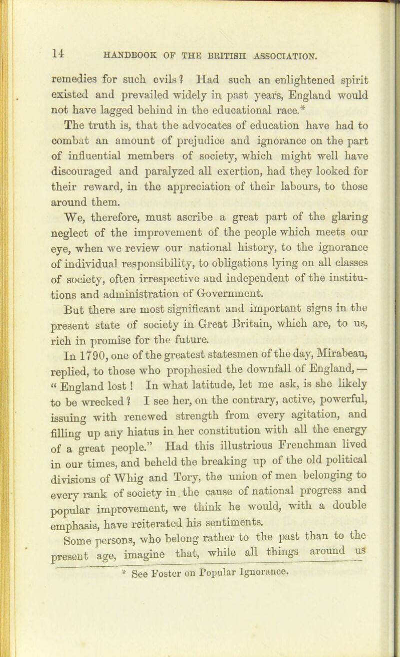 remedies for such evils? Had such an enlightened spirit existed and prevailed widely in past years, England would not have lagged behind in the educational race.* The truth is, that the advocates of education have had to combat an amount of prejudice and ignorance on the part of influential members of society, which might well have discouraged and paralyzed all exertion, had they looked for their reward, in the appreciation of their labours, to those around them. We, therefore, must ascribe a great part of the glaring neglect of the improvement of the people which meets our eye, when we review our national history, to the ignorance of individual responsibility, to obligations lying on all classes of society, often irrespective and independent of the institu- tions and administration of Government. But there are most significant and important signs in the present state of society in Great Britain, which are, to us, rich in promise for the future. In 1790, one of the greatest statesmen of the day, Mirabeau, replied, to those who prophesied the downfall of England, — “ England lost! In what latitude, let me ask, is she likely to be wrecked ? I see her, on the contrary, active, powerful, issuing with renewed strength from every agitation, and filling up any hiatus in her constitution with all the energy of a great people.” Had this illustrious Frenchman lived in our times, and beheld the breaking up of the old political divisions of Whig and Tory, the union of men belonging to every rank of society in the cause of national progress and popular improvement, we think he would, with a double emphasis, have reiterated his sentiments. Some persons, who belong rather to the past than to the present age, imagine that, while all things around us * See Foster on Popular Ignorance.