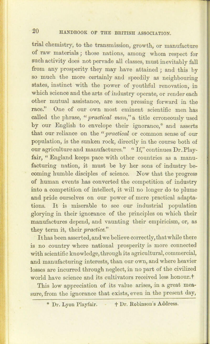 trial chemistry, to the transmission, growth, or manufacture of raw materials j those nations, among whom respect for such activity does not pervade all classes, must inevitably fall from any prosperity they may have attained ; and this by so much the more certainly and speedily as neighbouring states, instinct with the power of youthful renovation, in which science and the arts of industry operate, or render each other mutual assistance, are seen pressing forward in the race.” One of our own most eminent scientific men has called the phrase, “‘practical man,” a title erroneously used by our English to envelope their ignorance,* and asserts that our reliance on the “practical or common sense of our population, is the sunken rock, directly in the course both of our agriculture and manufactures.” “ If,” continues Dr. Play- fair, “ England keeps pace with other countries as a manu- facturing nation, it must be by her sons of industry be- coming humble disciples of science. Now that the progress of human events has converted the competition of industry into a competition of intellect, it will no longer do to plume and pride ourselves on our power of mere practical adapta- tions. It is miserable to see our industrial population glorying in their ignorance of the principles on which their manufactures depend, and vaunting their empiricism, or, as they term it, their practice.” It has been asserted, and we believe correctly, that while there is no country where national prosperity is more connected with scientific knowledge, through its agricultural, commercial, and manufacturing interests, than our own, and where heavier losses are incurred through neglect, in no part of the civilized world have science and its cultivators received less honour.t This low appreciation of its value arises, in a great mea- sure, from the ignorance that exists, even in the present day, * Dr. Lyon Playfair. t Dr. Robinson’s Address.