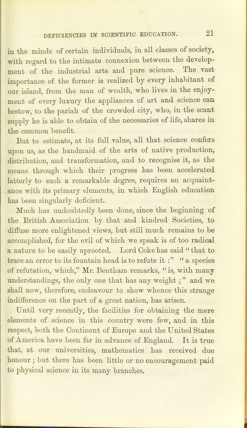 in the minds of certain individuals, in all classes of society, with regard to the intimate connexion between the develop- ment of the industrial arts and pure science. The vast importance of the former is realized by every inhabitant of our island, from the man of wealth, who lives in the enjoy- ment of every luxury the appliances of art and science can bestow, to the pariah of the crowded city, who, in the scant supply he is able to obtain of the necessaries of life, shares in the common benefit. But to estimate, at its full value, all that science confers upon us, as the handmaid of the arts of native production, distribution, and transformation, and to recognise it, as the means through which their progress has been accelerated latterly to such a remarkable degree, requires an acquaint- ance with its primary elements, in which English education has been singularly deficient. Much has undoubtedly been done, since the beginning of the British Association by that and kindred Societies, to diffuse more enlightened views, but still much remains to be accomplished, for the evil of which we speak is of too radical a nature to be easily uprooted. Lord Coke has said “ that to trace an error to its fountain head is to refute it : ” “a species of refutation, which,” Mr. Bentham remarks, “is, with many understandings, the only one that has any weight ; ” and we shall now, therefore, endeavour to show whence this strange indifference on the part of a great nation, has arisen. Until very recently, the facilities for obtaining the mere elements of science in this country were few, and in this respect, both the Continent of Europe and the United States of America have been far in advance of England. It is true that, at our universities, mathematics has received due honour; but there has been little or no encouragement paid to physical science in its many branches.