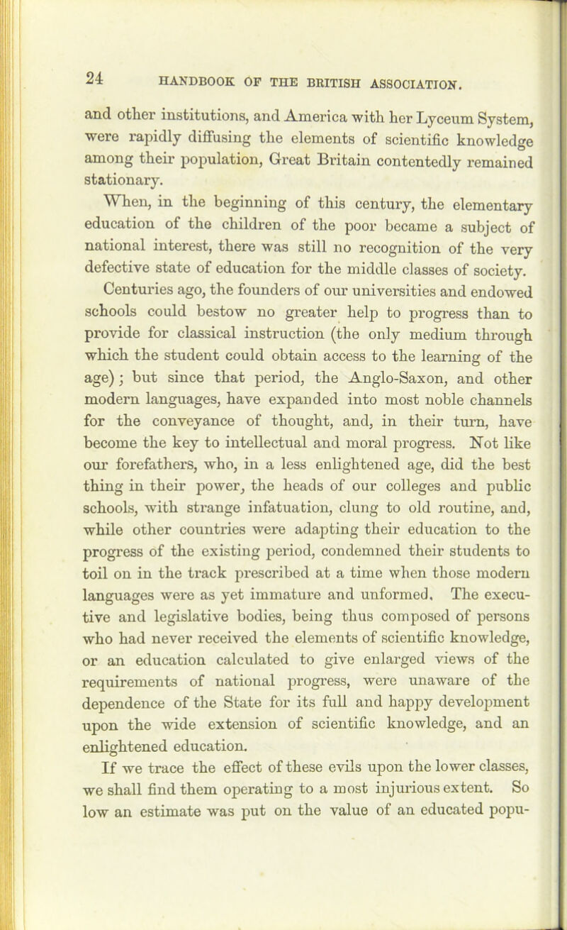 and other institutions, and America with her Lyceum System, were rapidly diffusing the elements of scientific knowledge among their population, Great Britain contentedly remained stationary. When, in the beginning of this century, the elementary education of the children of the poor became a subject of national interest, there was still no recognition of the very defective state of education for the middle classes of society. Centuries ago, the founders of our universities and endowed schools could bestow no greater help to progress than to provide for classical instruction (the only medium through which the student could obtain access to the learning of the age) ; but since that period, the Anglo-Saxon, and other modern languages, have expanded into most noble channels for the conveyance of thought, and, in their turn, have become the key to intellectual and moral progress. Not like our forefathers, who, in a less enlightened age, did the best thing in their power, the heads of our colleges and public schools, with strange infatuation, clung to old routine, and, while other countries were adapting their education to the progress of the existing period, condemned their students to toil on in the track prescribed at a time when those modern languages were as yet immature and unformed. The execu- tive and legislative bodies, being thus composed of persons who had never received the elements of scientific knowledge, or an education calculated to give enlarged views of the requirements of national progress, were unaware of the dependence of the State for its full and happy development upon the wide extension of scientific knowledge, and an enlightened education. If we trace the effect of these evils upon the lower classes, we shall find them operating to a most injurious extent. So low an estimate was put on the value of an educated popu-