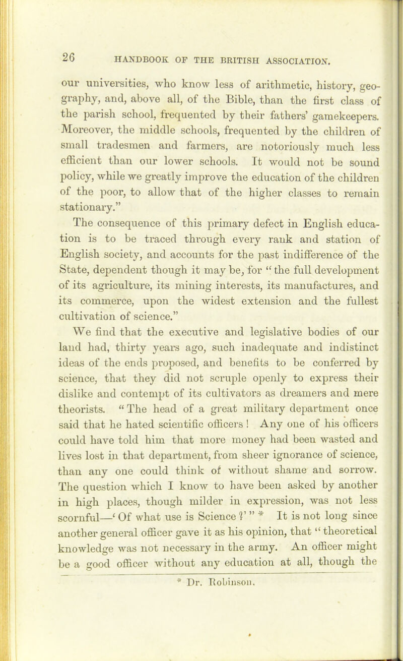 our universities, who know less of arithmetic, history, geo- graphy, and, above all, of the Bible, than the first class of the parish school, frequented by their fathers’ gamekeepers. Moreover, the middle schools, frequented by the children of small tradesmen and farmers, are notoriously much less efficient than our lower schools. It would not be sound policy, while we greatly improve the education of the children of the poor, to allow that of the higher classes to remain stationary.” The consequence of this primary defect in English educa- tion is to be traced through every rank and station of English society, and accounts for the past indifference of the State, dependent though it may be, for “ the full development of its agriculture, its mining interests, its manufactures, and its commerce, upon the widest extension and the fullest cultivation of science.” We find that the executive and legislative bodies of our laud had, thirty years ago, such inadequate and indistinct ideas of the ends proposed, and benefits to be conferred by science, that they did not scruple openly to express their dislike and contempt of its cultivators as dreamers and mere theorists. “ The head of a great military department once said that he hated scientific officers ! Any one of his officers could have told him that more money had been wasted and lives lost in that department, from sheer ignorance of science, than any one could think of without shame and sorrow. The question which I know to have been asked by another in high places, though milder in expression, was not less scornful—‘ Of what use is Science V ” * It is not long since another general officer gave it as his opinion, that “ theoretical knowledge was not necessary in the army. An officer might be a good officer without any education at all, though the * Dr. Robinson.