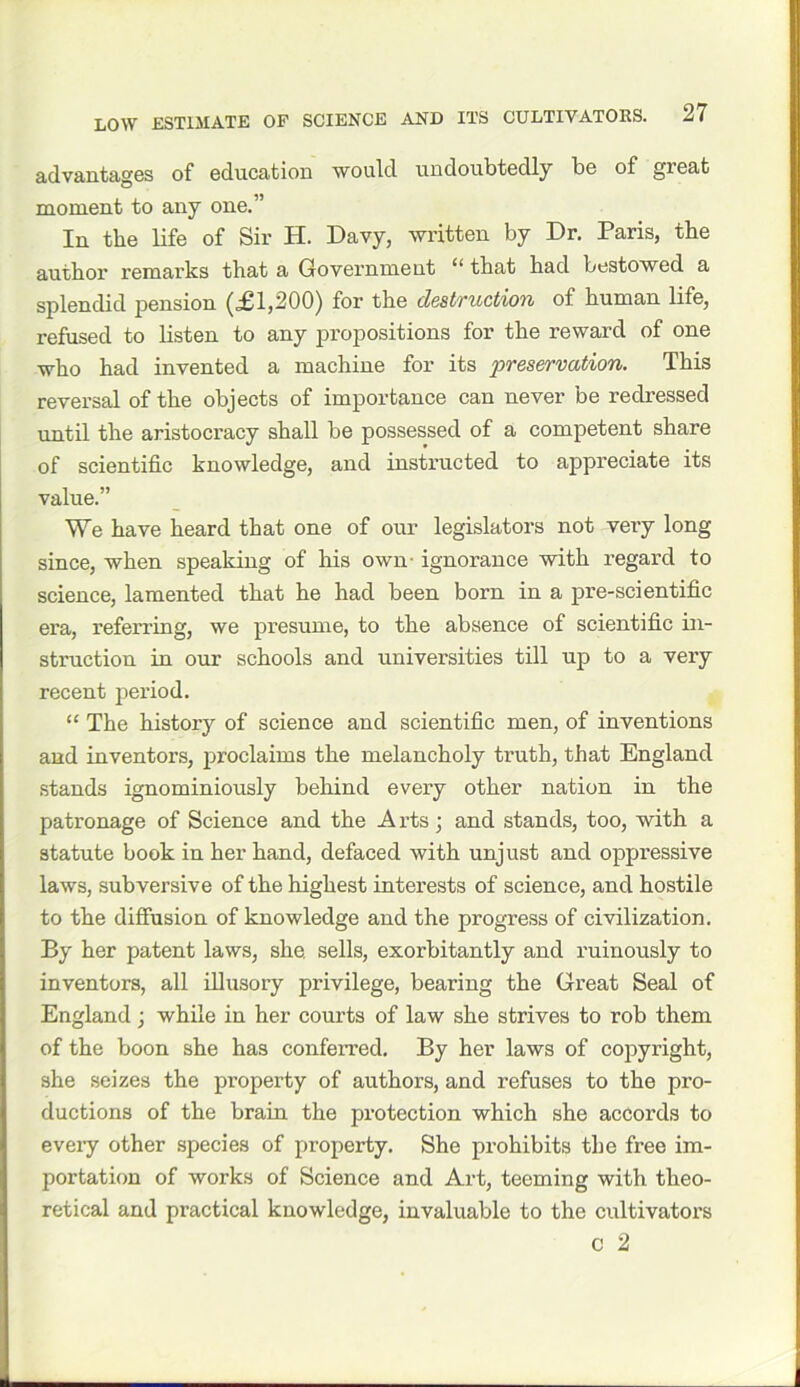 advantages of education would undoubtedly be of great moment to any one.” In the life of Sir H. Davy, written by Dr. Paris, the author I'emarks that a Government “ that had bestowed a splendid pension (£1,200) for the destruction of human life, refused to listen to any propositions for the reward of one who had invented a machine for its preservation. This reversal of the objects of importance can never be redressed until the aristocracy shall be possessed of a competent share of scientific knowledge, and instructed to appreciate its value.” We have heard that one of our legislators not very long since, when speaking of his own- ignorance with regard to science, lamented that he had been born in a pre-scientific era, referring, we presume, to the absence of scientific in- struction in our schools and universities till up to a very recent period. “ The history of science and scientific men, of inventions and inventors, jiroclaims the melancholy truth, that England stands ignominiously behind every other nation in the patronage of Science and the Arts; and stands, too, with a statute book in her hand, defaced with unjust and oppressive laws, subversive of the highest interests of science, and hostile to the diffusion of knowledge and the progress of civilization. By her patent laws, she. sells, exorbitantly and ruinously to inventors, all illusory privilege, bearing the Great Seal of England; while in her courts of law she strives to rob them of the boon she has conferred. By her laws of copyright, she seizes the property of authors, and refuses to the pro- ductions of the brain the protection which she accords to every other species of property. She prohibits the free im- portation of works of Science and Art, teeming with theo- retical and practical knowledge, invaluable to the cultivators