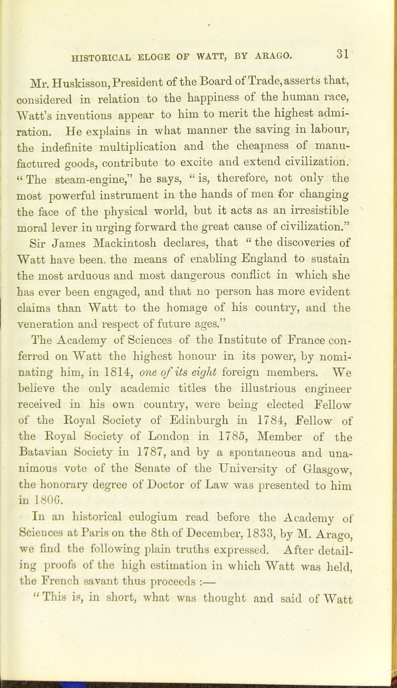 Mr. Huskisson, President of the Board of Trade, asserts that, considered in relation to the happiness of the human race, Watt’s inventions appear to him to merit the highest admi- ration. He explains in what manner the saving in labour, the indefinite multiplication and the cheapness of manu- factured goods, contribute to excite and extend civilization. “ The steam-engine,” he says, “ is, therefore, not only the most powerful instrument in the hands of men for changing the face of the physical world, but it acts as an irresistible moral lever in urging forward the great cause of civilization.” Sir James Mackintosh declares, that “ the discoveries of Watt have been, the means of enabling England to sustain the most arduous and most dangerous conflict in which she has ever been engaged, and that no person has more evident claims than Watt to the homage of his country, and the veneration and respect of future ages.” The Academy of Sciences of the Institute of France con- ferred on Watt the highest honour in its power, by nomi- nating him, in 1814, one of its eight foreign members. We believe the only academic titles the illustrious engineer received in his own country, were being elected Fellow of the Royal Society of Edinburgh in 1784, Fellow of the Royal Society of London in 1785, Member of the Batavian Society in 1787, and by a spontaneous and una- nimous vote of the Senate of the University of Glasgow, the honorary degree of Doctor of Law was presented to him in 1800. In an historical eulogium read before the Academy of Sciences at Paris on the 8th of December, 1833, by M. Arago, we find the following plain truths expressed. After detail- ing proofs of the high estimation in which Watt was held, the French savant thus proceeds :— “ This is, in short, what was thought and said of Watt