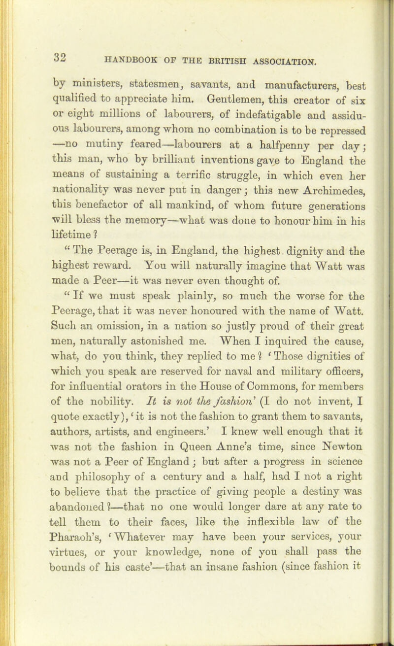 by ministers, statesmen, savants, and manufacturers, best qualified to appreciate him. Gentlemen, this creator of six or eight millions of labourers, of indefatigable and assidu- ous labourers, among whom no combination is to be repressed —no mutiny feared—labourers at a halfpenny per day; this man, who by brilliant inventions gave to England the means of sustaining a terrific struggle, in which even her nationality was never put in danger; this new Archimedes, this benefactor of all mankind, of whom future generations will bless the memory—what was done to honour him in his lifetime 1 “ The Peerage is, in England, the highest dignity and the highest reward. You will naturally imagine that Watt was made a Peer—it was never even thought of. “ If we must speak plainly, so much the worse for the Peerage, that it was never honoured with the name of Watt. Such an omission, in a nation so justly proud of their great men, naturally astonished me. When I inquired the cause, what, do you think, they replied to me 1 ‘ Those dignities of which you speak are reserved for naval and military officers, for influential orators in the House of Commons, for members of the nobility. It is not the fashion’ (I do not invent, I quote exactly), ‘ it is not the fashion to grant them to savants, authors, artists, and engineers.’ I knew well enough that it was not the fashion in Queen Anne’s time, since Newton was not a Peer of England j but after a progress in science and philosophy of a century and a half, had I not a right to believe that the practice of giving people a destiny was abandoned 1—that no one would longer dare at any rate to tell them to their faces, like the inflexible law of the Pharaoh’s, 'Whatever may have been your services, your virtues, or your knowledge, none of you shall pass the bounds of his caste’—that an insane fashion (since fashion it