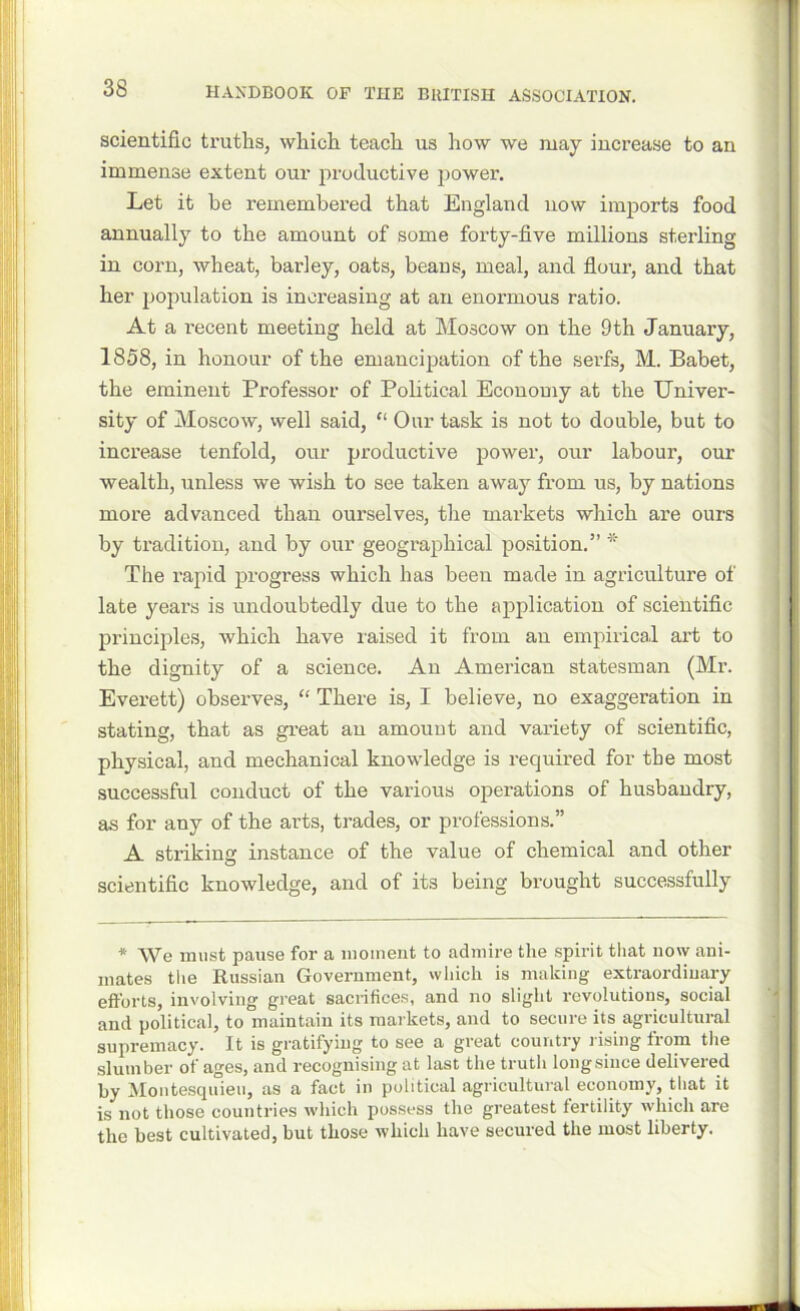 scientific truths, which teach us how we may increase to an immense extent our productive power. Let it be remembered that England now imports food annually to the amount of some forty-five millions sterling in corn, wheat, barley, oats, beans, meal, and flour, and that her population is increasing at an enormous ratio. At a l’ecent meeting held at Moscow on the 9th January, 1858, in honour of the emancipation of the serfs, M. Babet, the eminent Professor of Political Economy at the Univer- sity of Moscow, well said, “ Our task is not to double, but to increase tenfold, our productive power, our labour, our wealth, unless we wish to see taken away from us, by nations more advanced than ourselves, the markets which are ours by tradition, and by our geographical position.” * The rapid progress which has been made in agriculture of late years is undoubtedly due to the application of scientific principles, which have raised it from an empirical art to the dignity of a science. An American statesman (Mr. Everett) observes, “ There is, I believe, no exaggeration in stating, that as great an amount and variety of scientific, physical, and mechanical knowledge is required for the most successful conduct of the various operations of husbandry, as for any of the arts, trades, or professions.” A striking instance of the value of chemical and other scientific knowledge, and of its being brought successfully * We must pause for a moment to admire the spirit that now ani- mates the Russian Government, which is making extraordinary efforts, involving great sacrifices, and no slight revolutions, social and political, to maintain its markets, and to secure its agricultural supremacy. It is gratifying to see a great country rising from the slumber of ages, and recognising at last the truth long since delivered by Montesquieu, as a fact in political agricultural economy, that it is not those countries which possess the greatest fertility which are the best cultivated, but those which have secured the most liberty.