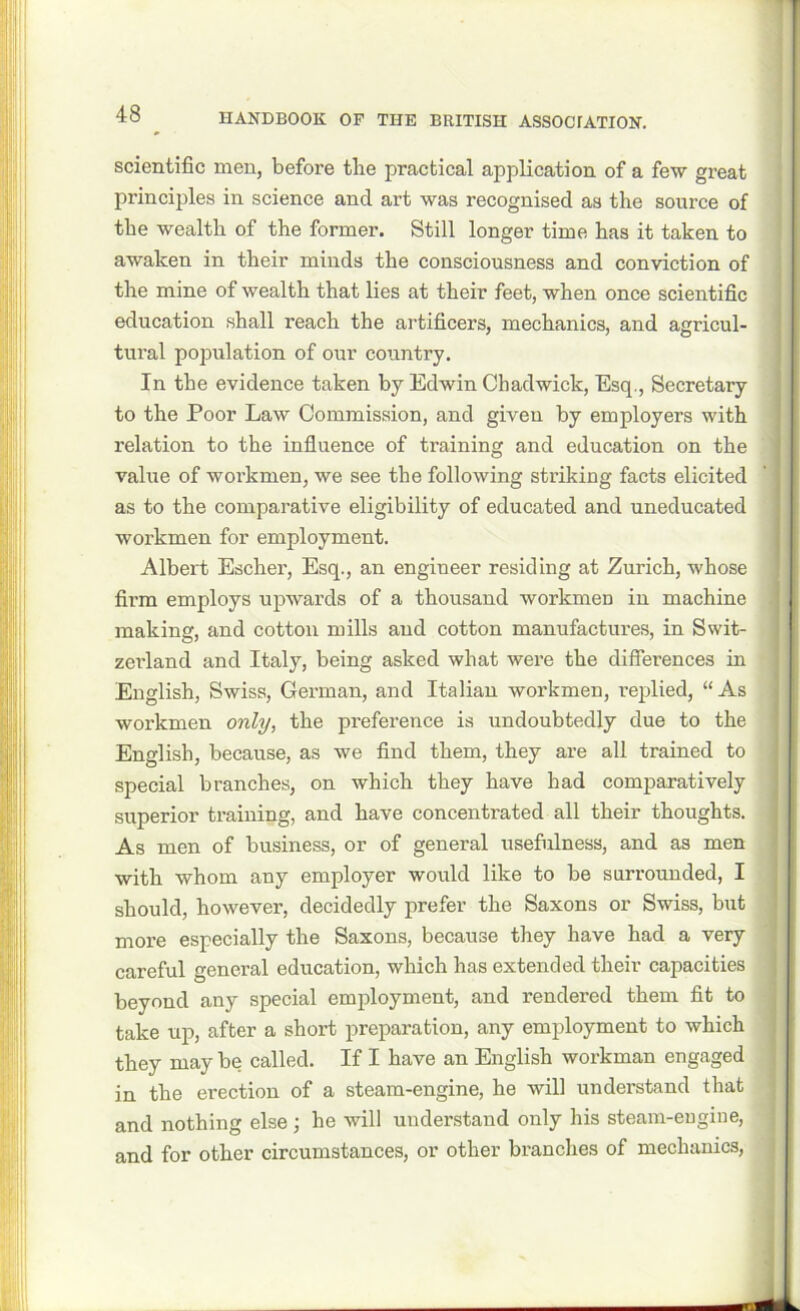 scientific men, before the practical application of a few great principles in science and art was recognised as the source of the wealth of the former. Still longer time has it taken to awaken in their minds the consciousness and conviction of the mine of wealth that lies at their feet, when once scientific education shall reach the artificers, mechanics, and agricul- tural population of our country. In the evidence taken by Edwin Chadwick, Esq., Secretary to the Poor Law Commission, and given by employers with relation to the influence of training and education on the value of workmen, we see the following striking facts elicited as to the comparative eligibility of educated and uneducated workmen for employment. Albert Escher, Esq., an engineer residing at Zurich, whose firm employs upwards of a thousand workmen in machine making, and cotton mills and cotton manufactures, in Swit- zei’land and Italy, being asked what were the differences in English, Swiss, German, and Italian workmen, replied, “As workmen only, the preference is undoubtedly due to the English, because, as we find them, they are all trained to special branches, on which they have had comparatively superior training, and have concentrated all their thoughts. As men of business, or of general usefulness, and as men with whom any employer would like to be surrounded, I should, however, decidedly prefer the Saxons or Swiss, but more especially the Saxons, because they have had a very careful general education, which has extended their capacities beyond any special employment, and rendered them fit to take up, after a short preparation, any employment to which they may be called. If I have an English workman engaged in the erection of a steam-engine, he will understand that and nothing else ; he will understand only his steam-eugine, and for other circumstances, or other branches of mechanics,