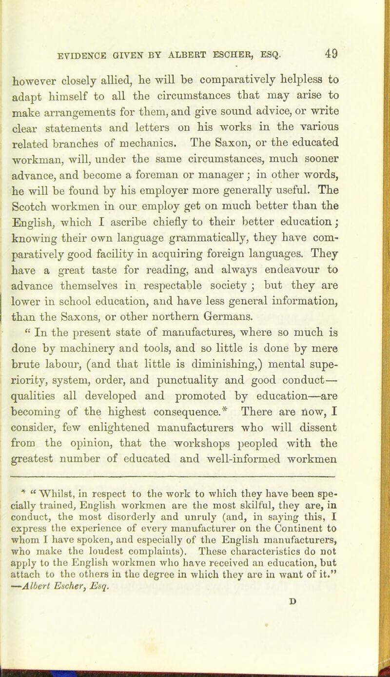 however closely allied, he will be comparatively helpless to adapt himself to all the circumstances that may arise to make arrangements for them, and give sound advice, or write clear statements and letters on his works in the various related branches of mechanics. The Saxon, or the educated workman, will, under the same circumstances, much sooner advance, and become a foreman or manager; in other words, he will be found by his employer more generally useful. The Scotch workmen in our employ get on much better than the English, which I ascribe chiefly to their better education; knowing their own language grammatically, they have com- paratively good facility in acquiring foreign languages. They have a great taste for reading, and always endeavour to advance themselves in respectable society ; but they are lower in school education, and have less general information, than the Saxons, or other northern Germans. “ In the present state of manufactures, where so much is done by machinery and tools, and so little is done by mere brute labour, (and that little is diminishing,) mental supe- riority, system, order, and punctuality and good conduct— qualities all developed and promoted by education—are becoming of the highest consequence.* There are now, I consider, few enlightened manufacturers who will dissent from the opinion, that the workshops peopled with the greatest number of educated and well-informed workmen * “ Whilst, in respect to the work to which they have been spe- cially trained, English workmen are the most skilful, they are, in conduct, the most disorderly and unruly (and, in saying this, I express the experience of every manufacturer on the Continent to whom I have spoken, and especially of the English manufacturers, who make the loudest complaints). These characteristics do not apply to the English workmen who have received an education, but attach to the others in the degree in which they are in want of it.” —Albert Escher, Esq. D