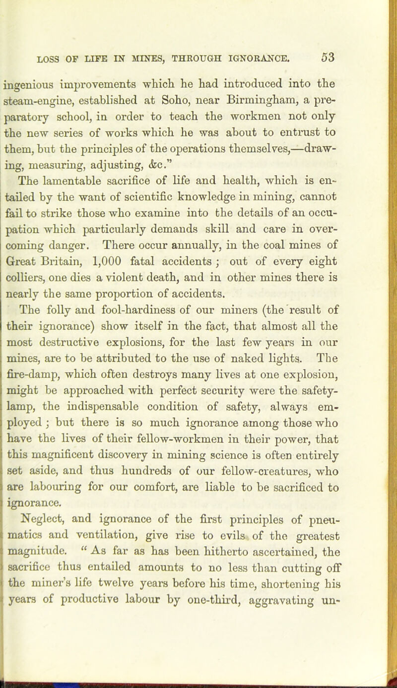 LOSS OF LIFE IN HINES, THROUGH IGNORANCE. ingenious improvements which he had introduced into the steam-engine, established at Soho, near Birmingham, a pre- paratory school, in order to teach the workmen not only the new series of works which he was about to entrust to them, but the principles of the operations themselves,—draw- ing, measuring, adjusting, &c.” The lamentable sacrifice of life and health, which is en- tailed by the want of scientific knowledge in mining, cannot fail to strike those who examine into the details of an occu- pation which particularly demands skill and care in over- coming danger. There occur annually, in the coal mines of Great Britain, 1,000 fatal accidents ; out of every eight colliers, one dies a violent death, and in other mines there is I nearly the same proportion of accidents. The folly and fool-hardiness of our miners (the result of their ignorance) show itself in the fact, that almost all the i most destructive explosions, for the last few years in our ; mines, are to be attributed to the use of naked lights. The I fire-damp, which often destroys many lives at one explosion, might be approached with perfect security were the safety- i lamp, the indispensable condition of safety, always em- : ployed ; but there is so much ignorance among those who ' have the lives of their fellow-workmen in their power, that i this magnificent discovery in mining science is often entirely t set aside, and thus hundreds of our fellow-creatures, who ; are labouring for our comfort, are liable to be sacrificed to l ignorance. Neglect, and ignorance of the first principles of pneu- t matics and ventilation, give rise to evils of the greatest J magnitude. “ As far as has been hitherto ascertained, the i sacrifice thus entailed amounts to no less than cutting off | the miner’s life twelve years before his time, shortening his i years of productive labour by one-third, aggravating un-