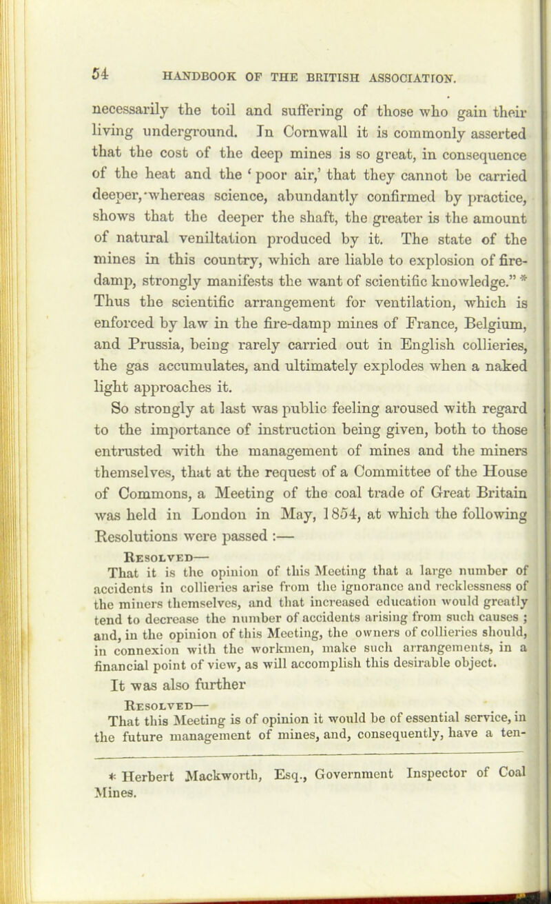 necessarily the toil and suffering of those who gain their living underground. In Cornwall it is commonly asserted that the cost of the deep mines is so great, in consequence of the heat and the ‘ poor air,’ that they cannot be carried deeper, whereas science, abundantly confirmed by practice, shows that the deeper the shaft, the greater is the amount of natural veniltation produced by it. The state of the mines in this country, which are liable to explosion of fire- damp, strongly manifests the want of scientific knowledge.” * Thus the scientific arrangement for ventilation, which is enforced by law in the fire-damp mines of France, Belgium, and Prussia, being rarely carried out in English collieries, the gas accumulates, and ultimately explodes when a naked light approaches it. So strongly at last was public feeling aroused with regard to the importance of instruction being given, both to those entrusted with the management of mines and the miners themselves, that at the request of a Committee of the House of Commons, a Meeting of the coal trade of Great Britain was held in London in May, 1854, at which the following Resolutions were passed :— Resolved— That it is the opinion of this Meeting that a large number of accidents in collieries arise from the ignorance and recklessness of the miners themselves, and that increased education would greatly tend to decrease the number of accidents arising from such causes ; and, in the opinion of this Meeting, the owners of collieries should, in connexion with the workmen, make such arrangements, in a financial point of view, as will accomplish this desirable object. It was also further Resolved— That this Meeting is of opinion it would be of essential service, in the future management of mines, and, consequently, have a ten- * Herbert Mackwortli, Esq., Government Inspector of Coal Mines.