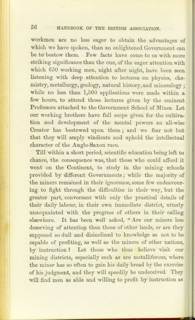 workmen are no less eager to obtain the advantages of whicli we have spoken, than an enlightened Government can be to bestow them. Few facts have come to ns with more striking significance than the one, of the eager attention with which 650 working men, night after night, have been seen listening with deep attention to lectures on physics, che- mistry, metallurgy, geology, natural history, and mineralogy • while no less than 1,500 applications were made within a few hours, to attend those lectures given by the eminent Professors attached to the Government School of Mines. Let our working brothers have full scope given for the cultiva- tion and development of the mental powers an all-wise Creator has bestowed upon them; and we fear not but that they will amply vindicate and uphold the intellectual character of the Anglo-Saxon race. Till within a short period, scientific education being left to chance, the consequence was, that those who could afford it went on the Continent, to study in the mining schools provided by different Governments; while the majority of the miners remained in their ignorance, some few endeavour- ing to fight through the difficulties in their way, but the greater part, conversant with only the practical details of their daily labour, in their own immediate district, utterly unacquainted with the progress of others in their calling elsewhere. It has been well asked, “Are our miners less deserving of attention than those of other lands, or are they supposed so dull and disinclined to knowledge as not to be capable of profiting, as well as the miners of other nations, by instruction 1 Let those who thus believe visit our mining districts, especially such as are metalliferous, where the miner has so often to gain his daily bread by the exercise of his judgment, and they will speedily be undeceived. They will find men as able and willing to profit by instruction as