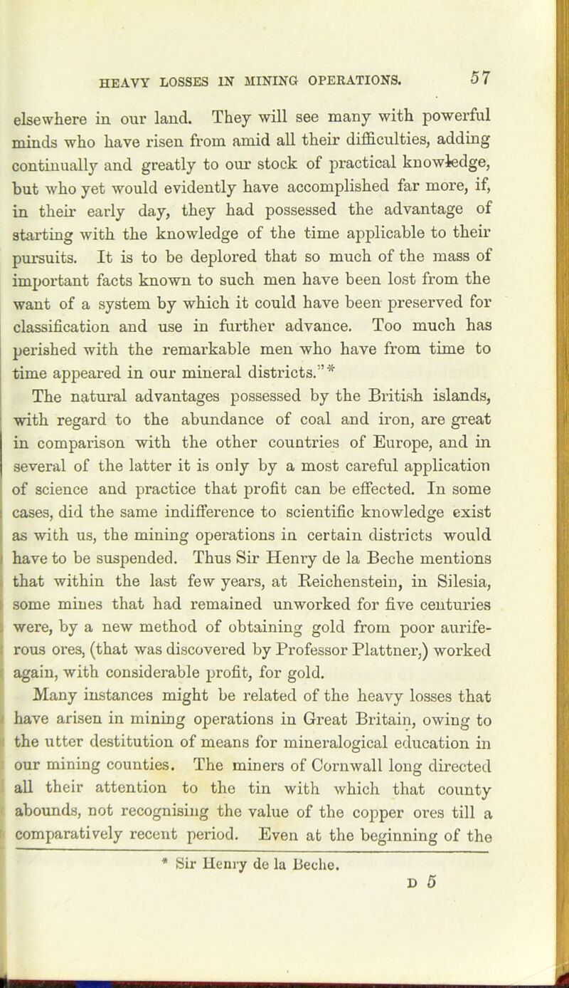 HEAVY LOSSES IN MINING OPERATIONS. elsewhere in our land. They will see many with powerful minds who have risen from amid all their difficulties, adding continually and greatly to our stock of practical knowledge, but who yet would evidently have accomplished far more, if, in their early day, they had possessed the advantage of starting with the knowledge of the time applicable to their pursuits. It is to be deplored that so much of the mass of important facts known to such men have been lost from the want of a system by which it could have been preserved for classification and use in further advance. Too much has perished with the remarkable men who have from time to time appeared in our mineral districts.’* The natural advantages possessed by the British islands, with regard to the abundance of coal and iron, are great in comparison with the other countries of Europe, and in several of the latter it is only by a most careful application of science and practice that profit can be effected. In some cases, did the same indifference to scientific knowledge exist as with us, the mining operations in certain districts would have to be suspended. Thus Sir Henry de la Beche mentions that within the last few years, at Reichenstein, in Silesia, I some mines that had remained unworked for five centuries were, by a new method of obtaining gold from poor aurife- rous ores, (that was discovered by Professor Plattner,) worked again, with considerable profit, for gold. Many instances might be related of the heavy losses that i have arisen in mining operations in Great Britain, owing to the utter destitution of means for mineralogical education in j our mining counties. The miners of Cornwall long directed all their attention to the tin with which that county abounds, not recognising the value of the copper ores till a I comparatively recent period. Even at the beginning of the * Sir Henry de la beche.