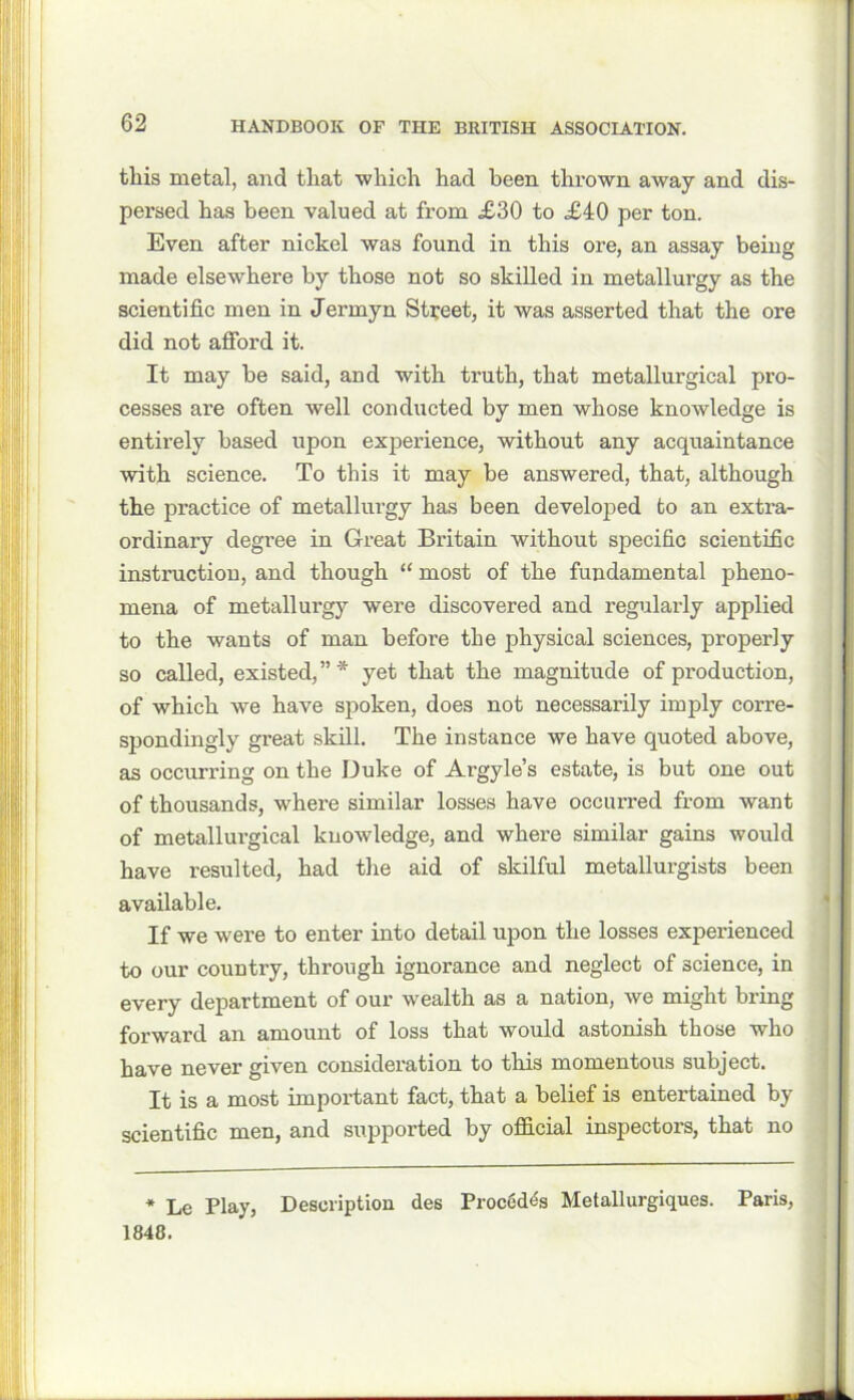 this metal, and that which had been thrown away and dis- persed has been valued at from £30 to £40 per ton. Even after nickel was found in this ore, an assay being made elsewhere by those not so skilled in metallurgy as the scientific men in Jermyn Street, it was asserted that the ore did not afford it. It may be said, and with truth, that metallurgical pro- cesses are often well conducted by men whose knowledge is entirely based upon experience, without any acquaintance with science. To this it may be answered, that, although the practice of metallurgy has been developed to an extra- ordinary degree in Great Britain without specific scientific instruction, and though “ most of the fundamental pheno- mena of metallurgy were discovered and regularly applied to the wants of man before the physical sciences, properly so called, existed,”* yet that the magnitude of pi'oduction, of which we have spoken, does not necessarily imply corre- spondingly great skill. The instance we have quoted above, as occurring on the Duke of Argyle’s estate, is but one out of thousands, where similar losses have occurred from want of metallurgical knowledge, and where similar gains would have resulted, had the aid of skilful metallurgists been available. If we were to enter into detail upon the losses experienced to our country, through ignorance and neglect of science, in every department of our wealth as a nation, we might bring forward an amount of loss that would astonish those who have never given consideration to this momentous subject. It is a most important fact, that a belief is entertained by scientific men, and supported by official inspectors, that no * Lc Play, Description des Proced^s Metallurgiques. Paris, 1848.