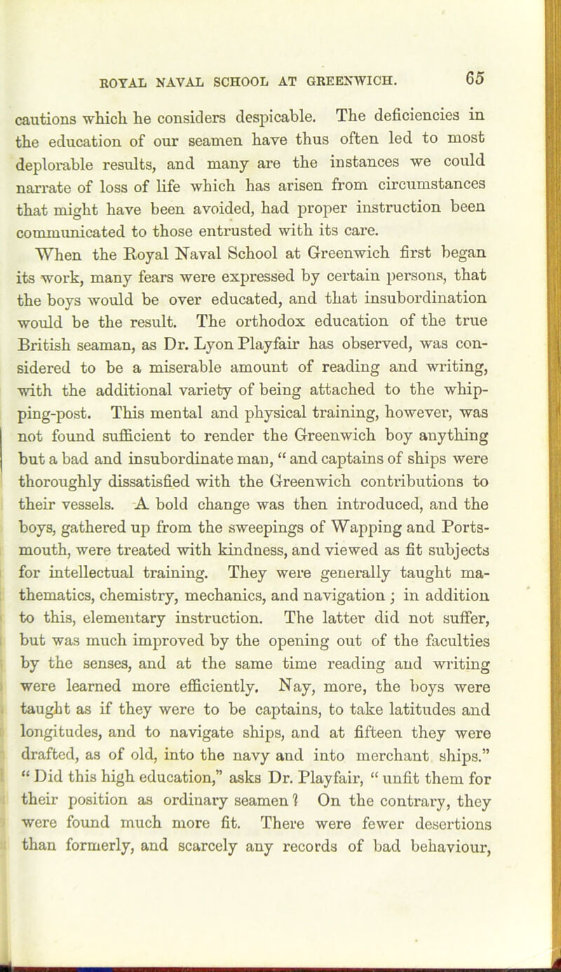 cautions which he considers despicable. The deficiencies in the education of our seamen have thus often led to most deplorable results, and many are the instances we could narrate of loss of life which has arisen from circumstances that might have been avoided, had proper instruction been communicated to those entrusted with its care. When the Royal Naval School at Greenwich first began its work, many fears were expressed by certain persons, that the boys would be over educated, and that insubordination would be the result. The orthodox education of the true British seaman, as Dr. Lyon Playfair has observed, was con- sidered to be a miserable amount of reading and writing, with the additional variety of being attached to the whip- ping-post. This mental and physical training, however, was not found sufficient to render the Greenwich boy anything but a bad and insubordinate man, “ and captains of ships were thoroughly dissatisfied with the Greenwich contributions to their vessels. A bold change was then introduced, and the boys, gathered up from the sweepings of Wapping and Ports- mouth, were treated with kindness, and viewed as fit subjects for intellectual training. They were generally taught ma- thematics, chemistry, mechanics, and navigation ; in addition to this, elementary instruction. The latter did not suffer, but was much improved by the opening out of the faculties by the senses, and at the same time reading and writing were learned more efficiently. Nay, more, the boys were taught as if they were to be captains, to take latitudes and longitudes, and to navigate ships, and at fifteen they were drafted, as of old, into the navy and into merchant ships.” “ Did this high education,” asks Dr. Playfair, “ unfit them for their position as ordinary seamen 1 On the contrary, they were found much more fit. There were fewer desertions than formerly, and scarcely any records of bad behaviour,