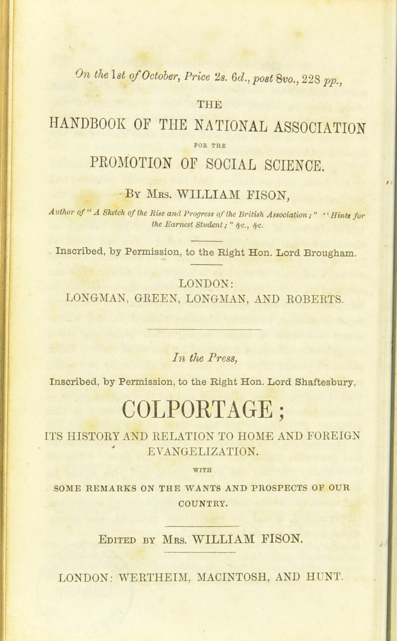 On the 1 st of October, Price 2s. 6c/., post 8m, 22S pp., THE HANDBOOK OF THE NATIONAL ASSOCIATION POE THE PROMOTION OF SOCIAL SCIENCE. By Mrs. WILLIAM FISON, Author of  A Sketch of the Rise and Progress of the British Association “ Hints for the Earnest Student; ” <$•<;., $c. Inscribed, by Permission, to the Right Hon. Lord Brougham. LONDON: LONGMAN, GREEN, LONGMAN, AND ROBERTS. In the Press, Inscribed, by Permission, to the Right Hon. Lord Shaftesbury, COLPORTAGE; ITS HISTORY AND RELATION TO HOME AND FOREIGN J EVANGELIZATION. WITH SOME REMARKS ON THE WANTS AND PROSPECTS OP OUR COUNTRY. Edited by Mrs. WILLIAM FISON. LONDON: WERTHEIM, MACINTOSH, AND HUNT.