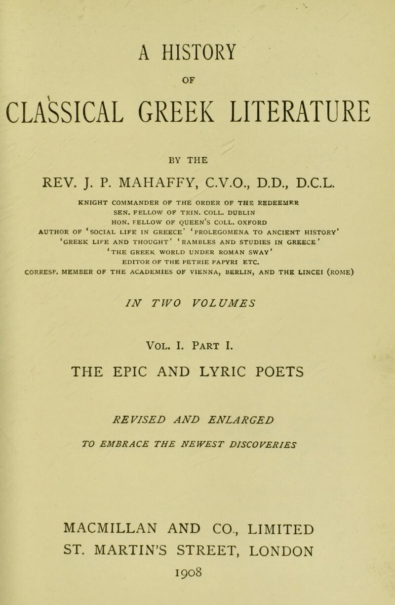 A HISTORY OF CLASSICAL GREEK LITERATURE BY THE REV. J. P. MAHAFFY, C.V.O., D.D., D.C.L. KNIGHT COMMANDER OF THE ORDER OF THE REDEEMER SEN. FELLOW OF TRIN. COLL. DUBLIN HON. FELLOW OF QUEEN’S COLL. OXFORD AUTHOR OF ‘SOCIAL LIFE IN GREECE’ ‘PROLEGOMENA TO ANCIENT HISTORY’ ‘GREEK LIFE AND THOUGHT’ ‘RAMBLES AND STUDIES IN GREECE’ ‘THE GREEK WORLD UNDER ROMAN SWAY ’ EDITOR OF THE PETRIE PAPYRI ETC. CORRESP. MEMBER OF THE ACADEMIES OF VIENNA, BERLIN, AND THE LINCEI (ROME) IN TWO VOLUMES Vol. I. Part I. THE EPIC AND LYRIC POETS REVISED AND ENLARGED TO EMBRACE THE NEWEST DISCOVERIES MACMILLAN AND CO., LIMITED ST. MARTIN’S STREET, LONDON 1908