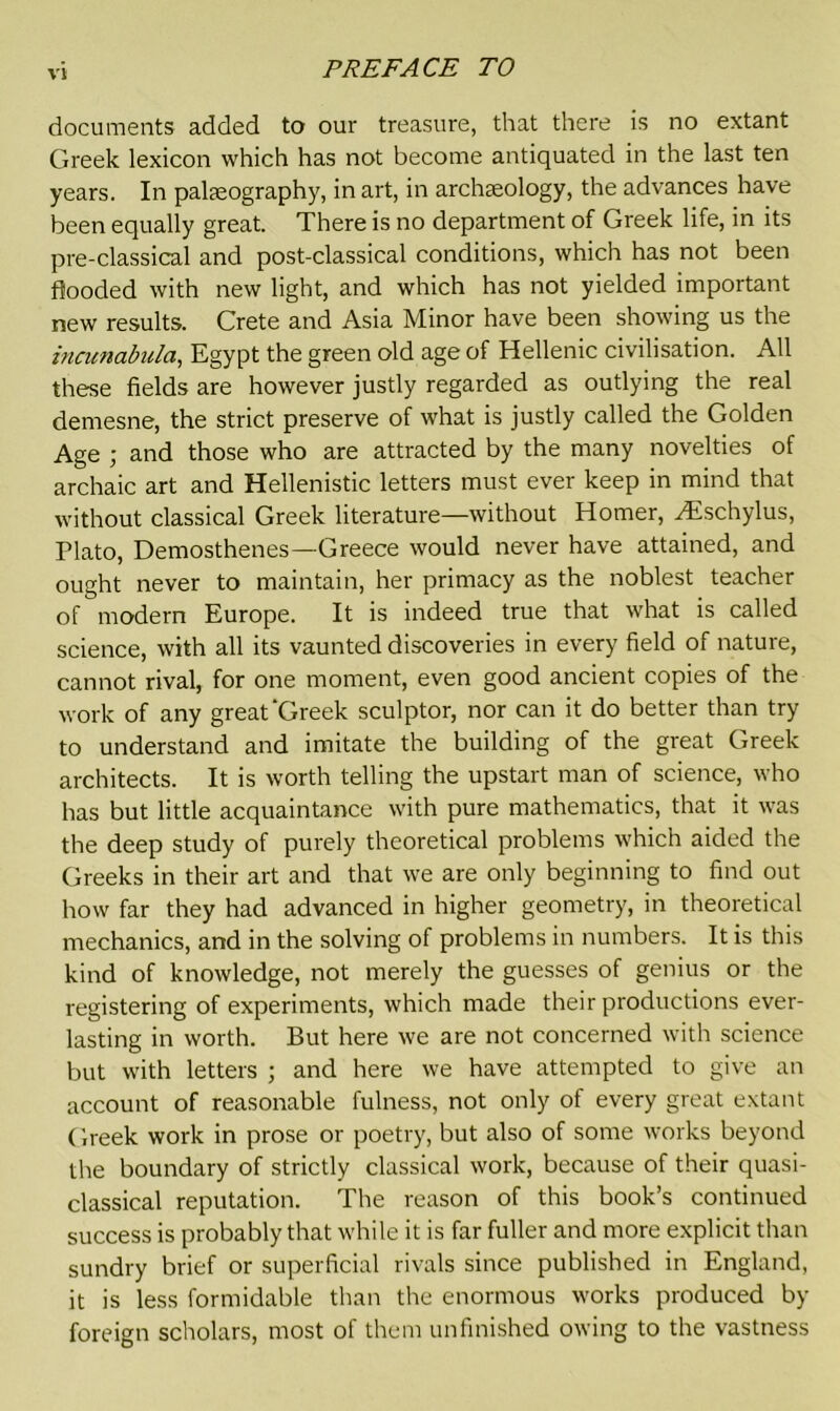 VII documents added to our treasure, that there is no extant Greek lexicon which has not become antiquated in the last ten years. In palaeography, in art, in archaeology, the advances have been equally great. There is no department of Greek life, in its pre-classical and post-classical conditions, which has not been flooded with new light, and which has not yielded important new results. Crete and Asia Minor have been showing us the incunabula, Egypt the green old age of Hellenic civilisation. All these fields are however justly regarded as outlying the real demesne, the strict preserve of what is justly called the Golden Age ; and those who are attracted by the many novelties of archaic art and Hellenistic letters must ever keep in mind that without classical Greek literature—without Homer, Hischylus, Plato, Demosthenes—Greece would never have attained, and ought never to maintain, her primacy as the noblest teacher of modern Europe. It is indeed true that what is called science, with all its vaunted discoveries in every field of nature, cannot rival, for one moment, even good ancient copies of the work of any great‘Greek sculptor, nor can it do better than try to understand and imitate the building of the great Greek architects. It is worth telling the upstart man of science, who has but little acquaintance with pure mathematics, that it was the deep study of purely theoretical problems which aided the Greeks in their art and that we are only beginning to find out how far they had advanced in higher geometry, in theoretical mechanics, and in the solving of problems in numbers. It is this kind of knowledge, not merely the guesses of genius or the registering of experiments, which made their productions ever- lasting in worth. But here we are not concerned with science but with letters ; and here we have attempted to give an account of reasonable fulness, not only of every great extant Greek work in prose or poetry, but also of some works beyond the boundary of strictly classical work, because of their quasi- classical reputation. The reason of this book’s continued success is probably that while it is far fuller and more explicit than sundry brief or superficial rivals since published in England, it is less formidable than the enormous works produced by foreign scholars, most of them unfinished owing to the vastness