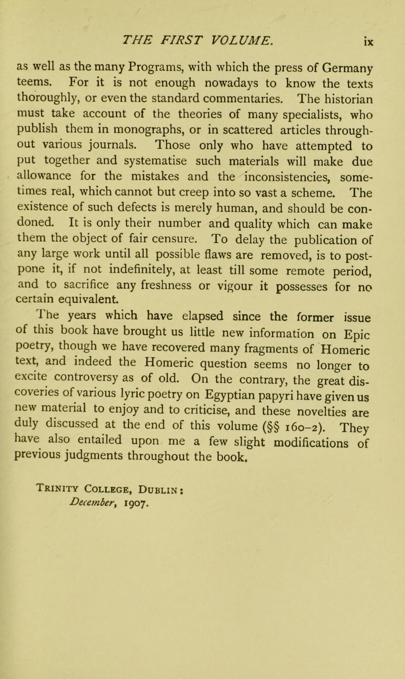 as well as the many Programs, with which the press of Germany teems. For it is not enough nowadays to know the texts thoroughly, or even the standard commentaries. The historian must take account of the theories of many specialists, who publish them in monographs, or in scattered articles through- out various journals. Those only who have attempted to put together and systematise such materials will make due allowance for the mistakes and the inconsistencies, some- times real, which cannot but creep into so vast a scheme. The existence of such defects is merely human, and should be con- doned. It is only their number and quality which can make them the object of fair censure. To delay the publication of any large work until all possible flaws are removed, is to post- pone it, if not indefinitely, at least till some remote period, and to sacrifice any freshness or vigour it possesses for no certain equivalent. The years which have elapsed since the former issue of this book have brought us little new information on Epic poetry, though we have recovered many fragments of Homeric text, and indeed the Homeric question seems no longer to excite controversy as of old. On the contrary, the great dis- coveries of various lyric poetry on Egyptian papyri have given us new material to enjoy and to criticise, and these novelties are duly discussed at the end of this volume (§§ 160-2). They have also entailed upon me a few slight modifications of previous judgments throughout the book. Trinity College, Dublin : December, 1907.