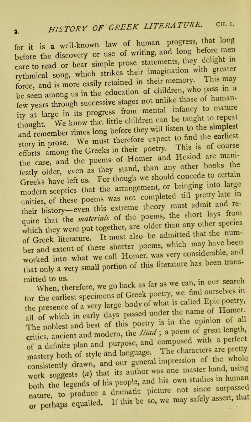 for it is a well-known law of human progress that long before the discovery or use of writing, and long before ™e care to read or hear simple prose statements, they delight in rythmical song, which strikes their imagmationi with ^eate, force and is more easily retained in their memory. . be seen among us in the education of children, who pass in a ftw years through successive stages not unlike those ol munan- I X in its progress from mental infancy to mature thought We know that little children can be taught to repeat amf'remember rimes long before they will stmp -tnrv in nrose We must therefore expect to find the earliest efforts among the Greeks in their poetry. This is of course the case and the poems of Homer and Hesiod are mam- festlv older even as they stand, than any other books the Greeks have left us. For though we should concede to certain modern sceptics that the arangement, or bnngn^to Urg unities, of these poems was not competed ti l pretty latt^ their history—even this extreme theory must admit and quire that die materials of the poems, the short lays fro which they were put together, are older than any other species of Grnek li m ure. It must also be admitted that the hum- ber a„“ extmh of these shorter poems, which may have been worked into what we call Homer, was very considerable and that only a very small portion of this literature has been tr. When,therefore, we go back as :°he S^X^Jis called Epic poetry, S, of Which in earl/ days passed under the name .. The noblest and best of this poetry is in the opinion of aU critics ancient and modern, the Iliad; a poem of great len , of a definite plan and purpose, and composed with a perfect mastery both of style and language. The characters are pr tty insistently drawn, and our general impression of the whole work suggests {a) that its author was one master hand, us 0 both the legends of his people, and his own studies m human na ure to Produce a dramatic picture not since surpassed or perhaps equalled. If this be so, we may safely assert, u