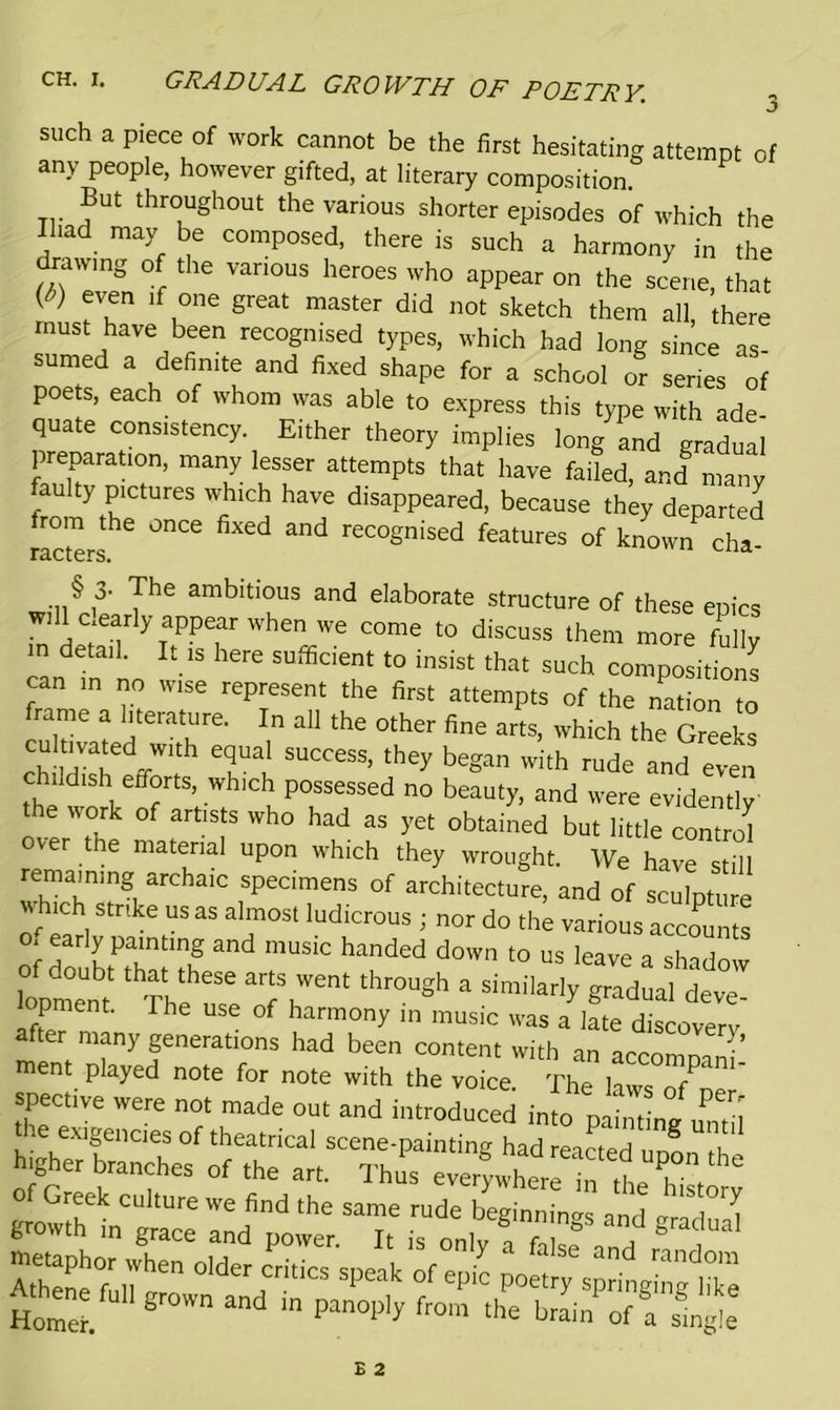 CH. I. GRADUAL GROWTH OF POETRY. such a piece of work cannot be the first hesitating attempt of any people, however gifted, at literary composition. But throughout the various shorter episodes of which the Ihad may be composed, there is such a harmony in the drawing of the various heroes who appear on the scene, that {6) eVu£n lf °ne Sreat master did not sketch them all there must have been recognised types, which had long since as sumed a definite and fixed shape for a school or series of poets, each of whom was able to express this type with ade- quate consistency. Either theory implies long and gradual preparation, many lesser attempts that have faded, and many aulty pictures which have disappeared, because they departed rom the once fixed and recognised features of known cha- r&ctcrs. will§ I3' The ambltIOUS and elaborate structure of these epics will cleariy appear when we come to discuss them more fully m detail. It is here sufficient to insist that such composition! can in no wise represent the first attempts of the nation to frame a literature. In all the other fine arts, which the Greek! SUCCeSS’ they began with rude and even childish efforts, which possessed no beauty, and were evidently the work of artists who had as yet obtained but little control ver the material upon which they wrought. We have still rema,n]ng archaic specimens of architecture, and of scuLure \ hich strike us as almost ludicrous ; nor do the various accounts .early painting and music handed down to us leave a shadow of doubt that these arts went through a similarly gradual deve opment. The use of harmony in music was a late discovery after many generations had been content with an accomnani ment played note for note with the voice. The laws o/np spective were not made out and introduced into plt