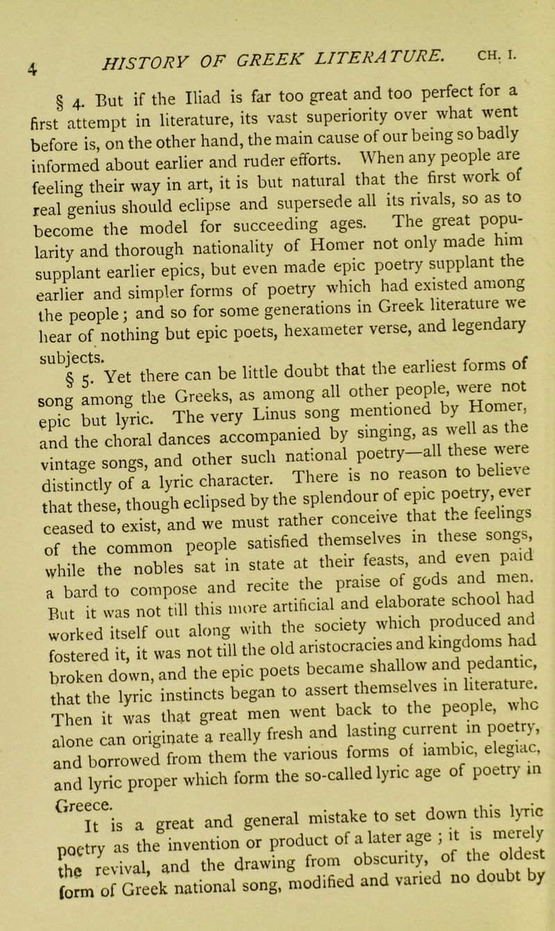 § 4. But if the Iliad is far too great and too perfect for a first attempt in literature, its vast superiority over what went before is, on the other hand, the main cause of our being so badly informed about earlier and ruder efforts. When any people are feeling their way in art, it is but natural that, the first work of real genius should eclipse and supersede all its rivals, so as to become the model for succeeding ages. The great popu- larity and thorough nationality of Homer not only made him supplant earlier epics, but even made epic poetry supplant the earlier and simpler forms of poetry which had existed among the people; and so for some generations m Greek literature we hear of nothing but epic poets, hexameter verse, and legendary -ttvet there can be little doubt that the earliest forms of song among the Greeks, as among all other people w«e^iot epic but lyric. The very Linus song mentioned by Homer and the choral dances accompanied by singing, « vintage songs, and other such national poetry-all tee were distinctly of a lyric character. There is no reason to believe that tlJe, though eclipsed by the splendour of epic poetry eve ceased to exist, and we must rather conceive that the leelin0s of the common people satisfied themselves in these songs while the nobles sat in state at their feasts and even paid a bard to compose and recite the praise of gods and men But it was not till this more artificial and elaborate school had worked itself out along with the society which produced and fostered it, it was not till the old aristocracies and kingdoms had broken down, and the epic poets became shallow and pedantic, that the lyric instincts began to assert themselves in literature Then it was that great men went back to the peop e, tv alone can originate a really fresh and lasting current in poetry, and borrowed from them the various forms of iambic, elegiac, and lyric proper which form the so-called lyric age of poetry in °rT'is a great and general mistake to set down this lyric JL as the invention or product of a later age ; it » merely X revival, and the drawing from obscurity, of the oldest form of Greek national song, modified and varied no doubt by