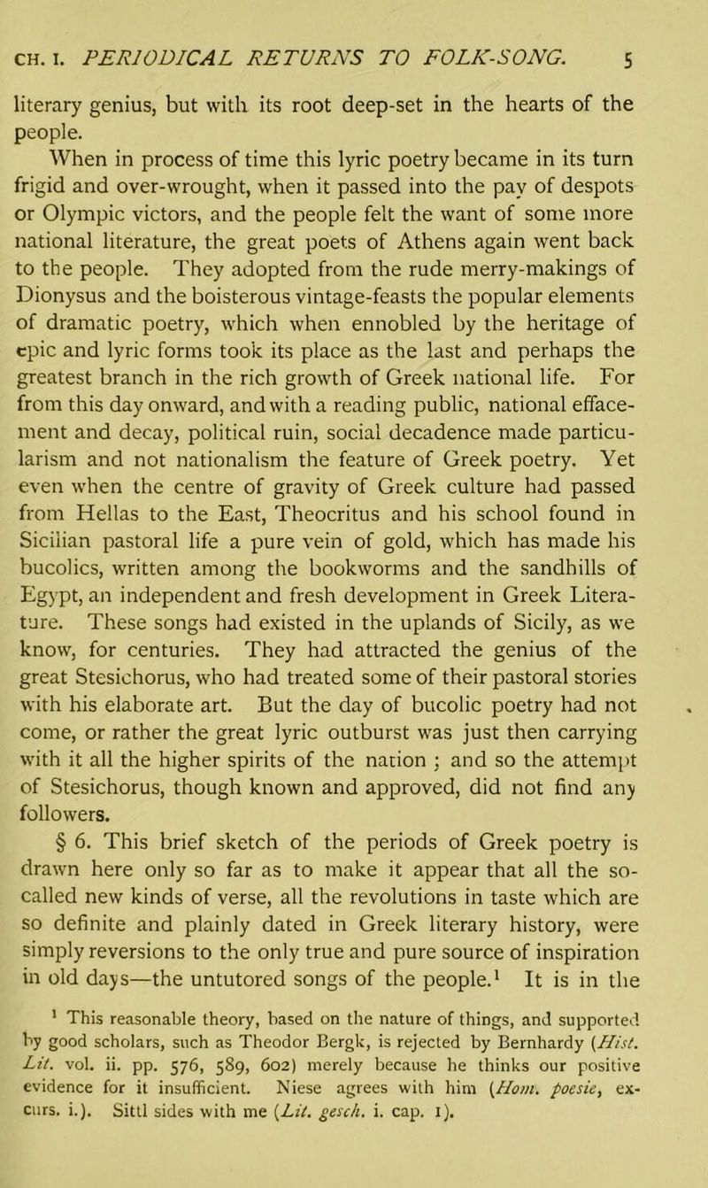 literary genius, but with its root deep-set in the hearts of the people. When in process of time this lyric poetry became in its turn frigid and over-wrought, when it passed into the pay of despots or Olympic victors, and the people felt the want of some more national literature, the great poets of Athens again went back to the people. They adopted from the rude merry-makings of Dionysus and the boisterous vintage-feasts the popular elements of dramatic poetry, which when ennobled by the heritage of epic and lyric forms took its place as the last and perhaps the greatest branch in the rich growth of Greek national life. For from this day onward, and with a reading public, national efface- ment and decay, political ruin, social decadence made particu- larism and not nationalism the feature of Greek poetry. Yet even when the centre of gravity of Greek culture had passed from Hellas to the East, Theocritus and his school found in Sicilian pastoral life a pure vein of gold, which has made his bucolics, written among the bookworms and the sandhills of Egypt, an independent and fresh development in Greek Litera- ture. These songs had existed in the uplands of Sicily, as we know, for centuries. They had attracted the genius of the great Stesichorus, who had treated some of their pastoral stories with his elaborate art. But the day of bucolic poetry had not come, or rather the great lyric outburst was just then carrying with it all the higher spirits of the nation ; and so the attempt of Stesichorus, though known and approved, did not find any followers. § 6. This brief sketch of the periods of Greek poetry is drawn here only so far as to make it appear that all the so- called new kinds of verse, all the revolutions in taste which are so definite and plainly dated in Greek literary history, were simply reversions to the only true and pure source of inspiration in old days—the untutored songs of the people.1 It is in the 1 This reasonable theory, based on the nature of things, and supported by good scholars, such as Theodor Bergk, is rejected by Bernhardy {Hist. Lit. vol. ii. pp. 576, 589, 602) merely because he thinks our positive evidence for it insufficient. Niese agrees with him {Horn, poesie, ex- curs. i.). Sittl sides with me {Lit. gesch. i. cap. 1).