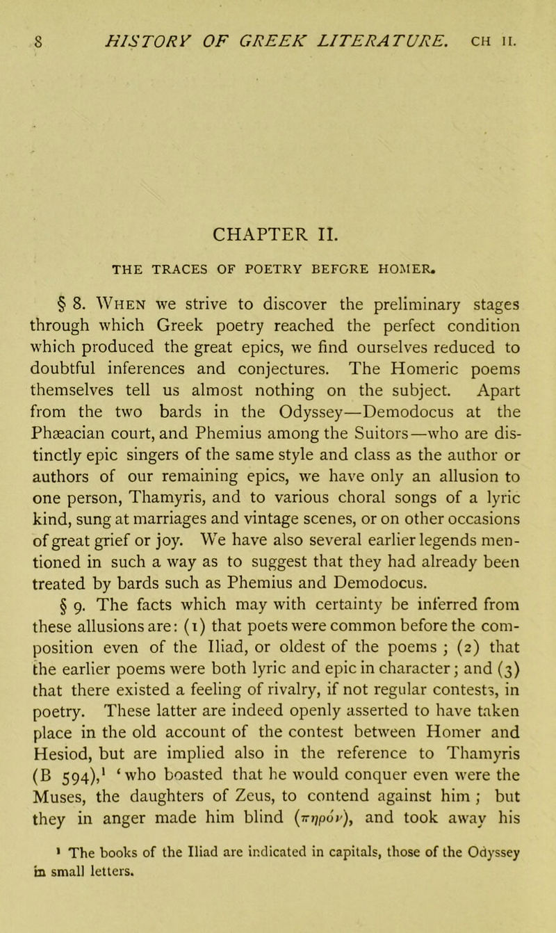 CHAPTER II. THE TRACES OF POETRY BEFORE HOMER. § 8. When we strive to discover the preliminary stages through which Greek poetry reached the perfect condition which produced the great epics, we find ourselves reduced to doubtful inferences and conjectures. The Homeric poems themselves tell us almost nothing on the subject. Apart from the two bards in the Odyssey—Demodocus at the Phgeacian court, and Phemius among the Suitors—who are dis- tinctly epic singers of the same style and class as the author or authors of our remaining epics, we have only an allusion to one person, Thamyris, and to various choral songs of a lyric kind, sung at marriages and vintage scenes, or on other occasions of great grief or joy. We have also several earlier legends men- tioned in such a way as to suggest that they had already been treated by bards such as Phemius and Demodocus. § 9. The facts which may with certainty be inferred from these allusions are: (1) that poets were common before the com- position even of the Iliad, or oldest of the poems ; (2) that the earlier poems were both lyric and epic in character; and (3) that there existed a feeling of rivalry, if not regular contests, in poetry. These latter are indeed openly asserted to have taken place in the old account of the contest between Homer and Hesiod, but are implied also in the reference to Thamyris (B 594),1 ‘who boasted that he would conquer even were the Muses, the daughters of Zeus, to contend against him ; but they in anger made him blind (mjpoy), and took away his 1 The books of the Iliad are indicated in capitals, those of the Odyssey m small letters.