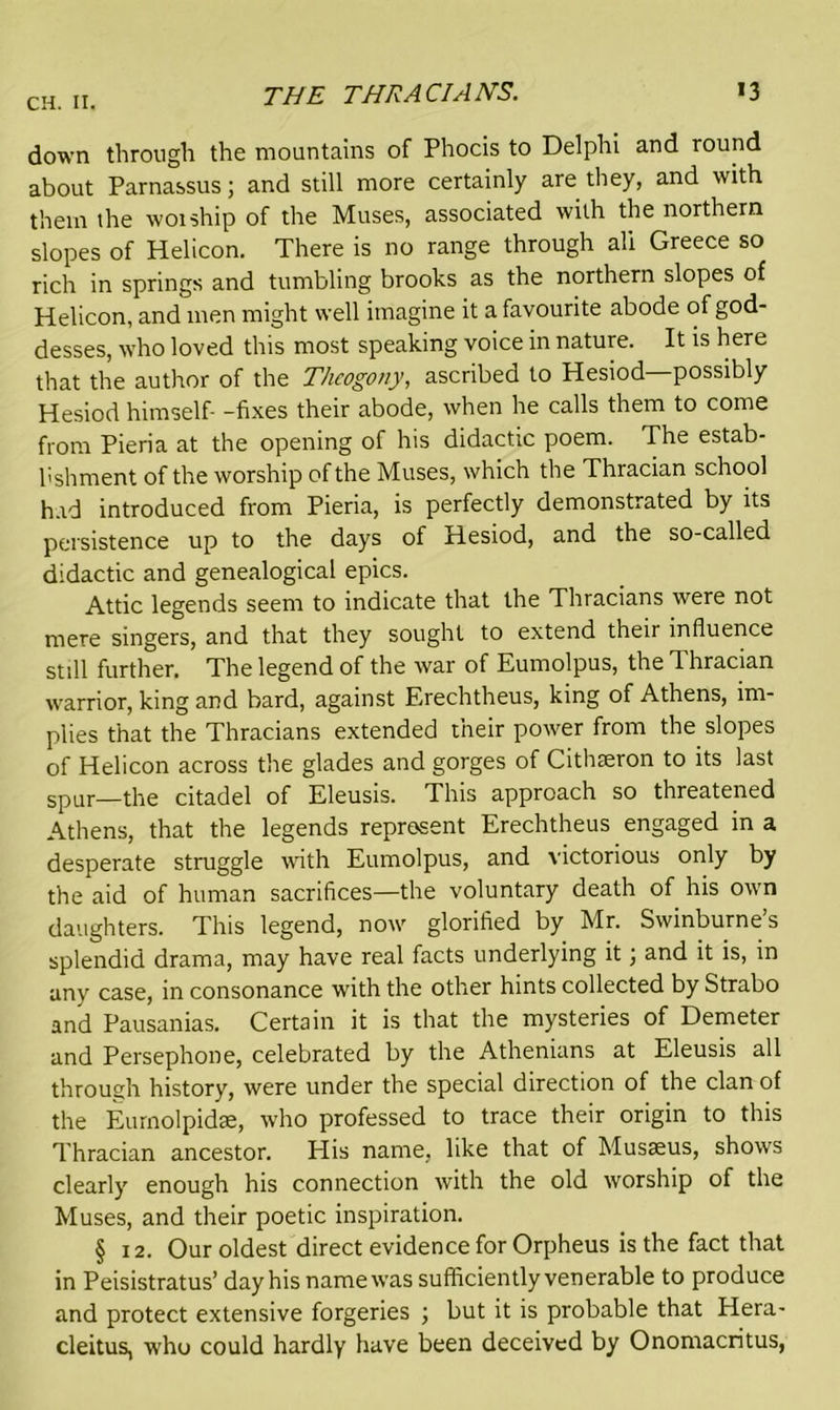 THE THRACIANS. *3 down through the mountains of Phocis to Delphi and round about Parnassus; and still more certainly are they, and with them the woiship of the Muses, associated with the northern slopes of Helicon. There is no range through all Greece so rich in springs and tumbling brooks as the northern slopes of Helicon, and men might well imagine it a favourite abode of god- desses, who loved this most speaking voice in nature. It is here that the author of the Thcogony, ascribed to Hesiod—possibly Hesiod himself- -fixes their abode, when he calls them to come from Pieria at the opening of his didactic poem. The estab- lishment of the worship of the Muses, which the Thracian school had introduced from Pieria, is perfectly demonstrated by its persistence up to the days of Hesiod, and the so-called didactic and genealogical epics. Attic legends seem to indicate that the Thracians were not mere singers, and that they sought to extend their influence still further. The legend of the war of Eumolpus, the Thracian warrior, king and bard, against Erechtheus, king of Athens, im- plies that the Thracians extended their power from the slopes of Helicon across the glades and gorges of Cithteron to its last spur—the citadel of Eleusis. This approach so threatened Athens, that the legends represent Erechtheus engaged in a desperate struggle with Eumolpus, and victorious only by the aid of human sacrifices—the voluntary death of his own daughters. This legend, now glorified by Mr. Swinburne’s splendid drama, may have real facts underlying it; and it is, in any case, in consonance with the other hints collected by Strabo and Pausanias. Certain it is that the mysteries of Demeter and Persephone, celebrated by the Athenians at Eleusis all through history, were under the special direction of the clan of the Eurnolpidae, who professed to trace their origin to this Thracian ancestor. His name, like that of Musseus, shows clearly enough his connection with the old worship of the Muses, and their poetic inspiration. § 12. Our oldest direct evidence for Orpheus is the fact that in Peisistratus’ day his name was sufficiently venerable to produce and protect extensive forgeries ; but it is probable that Hera- cleitus, who could hardly have been deceived by Onomacritus,