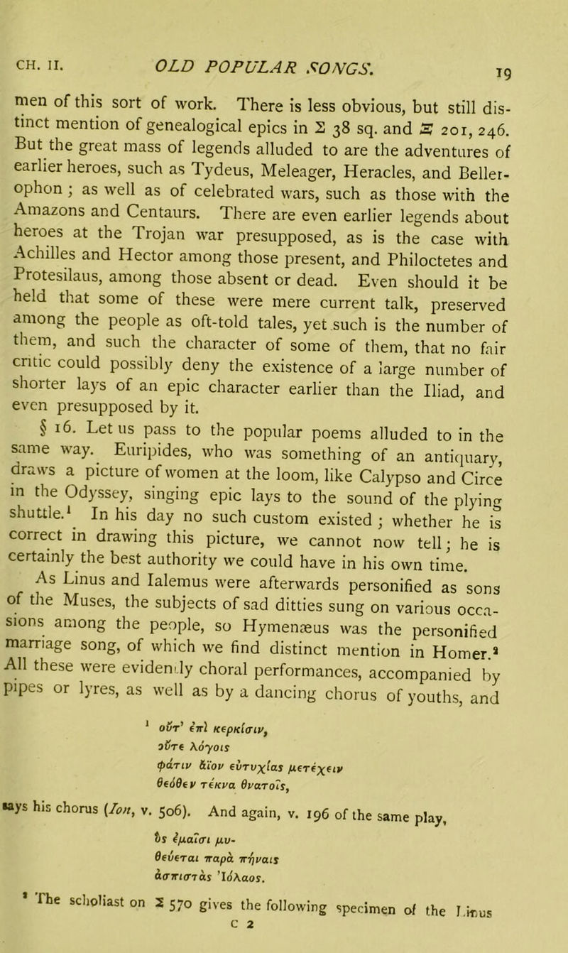 19 men of this sort of work. There is less obvious, but still dis- tinct mention of genealogical epics in 2 38 sq. and 3 201, 246. But the great mass of legends alluded to are the adventures of earlier heroes, such as Tydeus, Meleager, Heracles, and Beller- ophon ; as well as of celebrated wars, such as those with the Amazons and Centaurs. There are even earlier legends about heroes at the Trojan war presupposed, as is the case with Achilles and Hector among those present, and Philoctetes and Protesilaus, among those absent or dead. Even should it be held that some of these were mere current talk, preserved among the people as oft-told tales, yet such is the number of them, and such the character of some of them, that no fair critic could possibly deny the existence of a large number of shorter lays of an epic character earlier than the Iliad, and even presupposed by it. § 16. Let 11s pass to the popular poems alluded to in the same way. Euripides, who was something of an antiquary, draws a picture of women at the loom, like Calypso and Circe in the Odyssey, singing epic lays to the sound of the plying shuttle.1 In his day no such custom existed ; whether he is correct in drawing this picture, we cannot now tell; he is certainly the best authority we could have in his own time. As Linus and Ialemus were afterwards personified as sons of the Muses, the subjects of sad ditties sung on various occa- sions among the people, so Hymenreus was the personified marriage song, of which we find distinct mention in Horner.3 All these were evidently choral performances, accompanied by pipes or lyres, as well as by a dancing chorus of youths, and 1 our’ eVl KtpKiaiv, oure \6yois tpanv ttiov evrvxlas 6e69ti> TtKva 9va.ro~is, •ays his chorus (Ion, v. So6). And again, v. t96 of the same play, t>s epaiai fiv- Beverai irapa nr/vais aairiaias ’l6\aos. * The scholiast on 2 570 gives the following specimen of the J.irms c 2