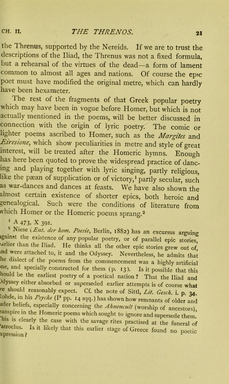 21 the Ihrenus, supported by the Nereids. If we are to trust the descriptions of the Iliad, the Threnus was not a fixed formula, but a rehearsal of the virtues of the dead—a form of lament common to almost all ages and nations. Of course the epic poet must have modified the original metre, which can hardly have been hexameter. The rest of the fragments of that Greek popular poetry which may have been in vogue before Homer, but which is not actually mentioned in the poems, will be better discussed in connection with the origin of lyric poetry. The comic or lighter poems ascribed to Homer, such as the Margites and Eiresione, which show peculiarities in metre and style of great interest, will be treated after the Homeric hymns. Enough has here been quoted to prove the widespread practice of danc- ing and playing together with lyric singing, partly religious, like the paean of supplication or of victory,1 partly secular, such as war-dances and dances at feasts. We have also shown the almost certain existence of shorter epics, both heroic and genealogical. Such were the conditions of literature from which Homer or the Homeric poems sprang.2 1 A 473, X 391. 2 Niese i Ent. der horn. Poesie, Berlin, 1882) has an excursus arguing Lgainst the existence of any popular poetry, or of parallel epic stories, earlier than the Iliad. He thinks all the other epic stories grew out of] tnd were attached to, it and the Odyssey. Nevertheless, he admits that he dialect of the poems from the commencement was a highly artificial >ne, and specially constructed for them (p. 13). Is it possible that this houldbe the earliest poetry of a poetical nation? That the Iliad and Odyssey either absorbed or superseded earlier attempts is of course what re should reasonably expect. Cf. the note of Sittl, Lit. Gesck. i. p. 34 iohde in his Psyche (I3 pp. 14 sqq.) has shown how remnants of older and uder beliefs, especially concerning the Ahnencult (worship of ancestors) ranspirein the Homeric poems which sought to ignore and supersede them.’ his is clearly the case with the savage rites practised at the funeral of atroclus. Is it likely that this earlier stage of Greece found no poetic xpression ? 1