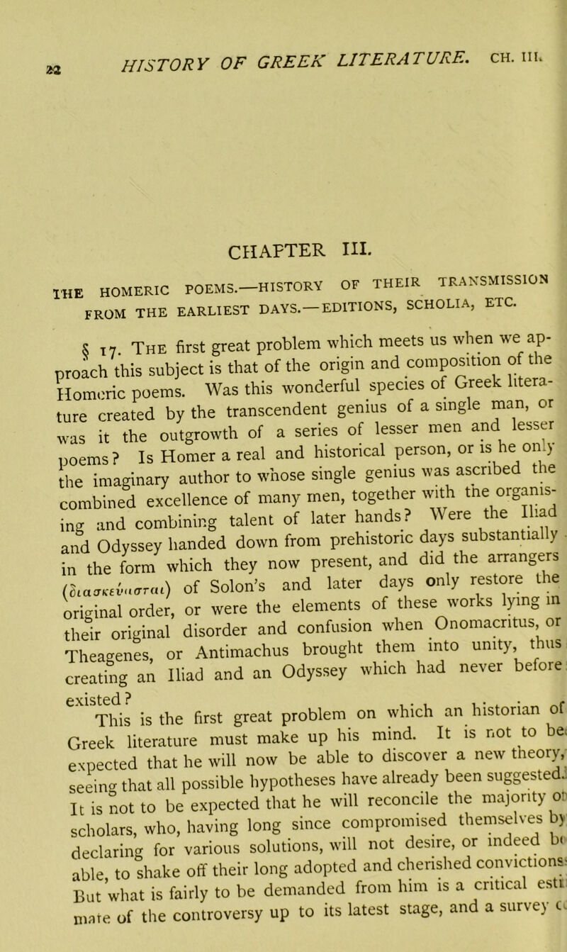 *2 CHAPTER III. 1HE HOMERIC POEMS.—HISTORY OF THEIR TRANSMISSION FROM THE EARLIEST DAYS. —EDITIONS, SCHOLIA, ETC. s T7 The first great problem which meets us when we ap- proach this subject is that of the origin and composition of the Homeric poems. Was this wonderful species of Greek litera- ture created by the transcendent genius of a single man, or was it the outgrowth of a series of lesser men and lesser poems? Is Homer a real and historical person, or uheon*) the imaginary author to whose single genius was ascribed the combined excellence of many men, together with tne organis- ing and combining talent of later hands? Were the Iliad and Odyssey handed down from prehistoric days substantia y in the form which they now present, and did the arrangers (oiao’KcvHcrrai) of Solon’s and later days only restore the original order, or were the elements of these works lying m their original disorder and confusion when Onomacntus, or Theagenes, or Antimachus brought them into unity, thus creating an Iliad and an Odyssey which had never before. This is the first great problem on which an historian of Greek literature must make up his mind. It is not to e< expected that he will now be able to discover a new tneory, seeing that all possible hypotheses have already been suggested.: It is not to be expected that he will reconcile the majority o: scholars, who, having long since compromised themselves by declaring for various solutions, will not desire, or indeed be- able to shake off their long adopted and cherished convictions, But what is fairly to be demanded from him is a critical estt mate of the controversy up to its latest stage, and a survey t.