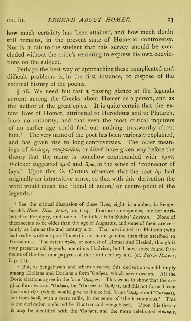 how much certainty has been attained, and how much doubt still remains, in the present state of Homeric controversy. Nor is it fair to the student that this survey should be con- cluded without the critic’s venturing to express his own convic- tions on the subject. Perhaps the best way of approaching these complicated and difficult problems is, in the first instance, to dispose of the external history of the poems. § 18. We need but cast a passing glance at the legends current among the Greeks about Homer as a person, and as the author of the great epics. It is quite certain that the ex- tant lives of Homer, attributed to Herodotus and to Plutarch, have no authority, and that even the most critical inquirers of an earlier age could find out nothing trustworthy about him.1 The very name of the poet has been variously explained, and has given rise to long controversies. The older mean- ings of hostage, companion, or blind have given way before the theory that the name is somehow compounded with bpov. Welcker suggested bpaw and apu, in the sense of ‘ connector of lays.’ Upon this G. Curtius observes that the root dp had originally an intransitive sense, so that with this derivation the word would mean the ‘ bond of union,’ or centre-point of the legends.2 1 See the critical discussion of these lives, eight in number, in Senge- busch’s Horn. Diss. prior, pp. 1 sq. Four are anonymous, another attri- buted to Porphyry, and one of the fullest is in Suidas’ Lexicon. None of them seems to be older than the age of Augustus, and some of them are cer- tainly as late as the 2nd century a. D. That attributed to Plutarch (who had really written upon Homer) is not more genuine than that ascribed to Herodotus. The extant ay&v, or contest of Ilomer and Hesiod, though it may preserve old legends, mentions Hadrian, but I have since found frag- ments of the text in a papyrus of the third century B.c. (cf. Petrie Papyri, i. p. 71). 2 But, as Sengebusch and others observe, this derivation would imply among dEolians and Dorians a form Opipos, which never occurs. All the Doric citations agree in the form Op-ppos. This seems to show that the ori- ginal form was notOpapos, but Opepos odOpapos, and this not formed from <5pod and upoi (which would give as dialectical forms “Opipos and Opeppos), but from dpov, with a mere suffix, in the sense of ‘the harmonious.’ Tim is the derivation preferred bv Diintzer and Sengebusch. Upon this theory »t may be identified with the ’Opvptts, and the more celebrated eiuupts.