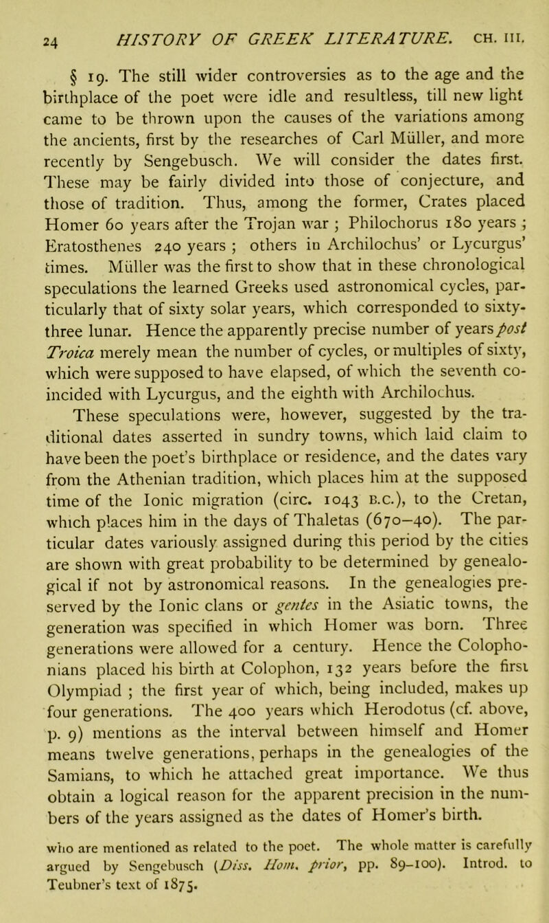 § 19. The still wider controversies as to the age and the birthplace of the poet were idle and resultless, till new light came to be thrown upon the causes of the variations among the ancients, first by the researches of Carl Muller, and more recently by Sengebusch. We will consider the dates first. These may be fairly divided into those of conjecture, and those of tradition. Thus, among the former, Crates placed Homer 60 years after the Trojan war ; Philochorus 180 years ; Eratosthenes 240 years ; others in Archilochus’ or Lycurgus’ times. Muller was the first to show that in these chronological speculations the learned Greeks used astronomical cycles, par- ticularly that of sixty solar years, which corresponded to sixty- three lunar. Hence the apparently precise number of years post Ti'oica merely mean the number of cycles, or multiples of sixty, which were supposed to have elapsed, ot which the seventh co- incided with Lycurgus, and the eighth with Archilochus. These speculations were, however, suggested by the tra- ditional dates asserted in sundry towns, which laid claim to have been the poet’s birthplace or residence, and the dates vary from the Athenian tradition, which places him at the supposed time of the Ionic migration (circ. 1043 b.c.), to the Cretan, which places him in the days of Thaletas (670—40). The par- ticular dates variously assigned during this period by the cities are shown with great probability to be determined by genealo- gical if not by astronomical reasons. In the genealogies pre- served by the Ionic clans or ge/ites in the Asiatic towns, the generation was specified in which Homer was born. Three generations were allowed for a century. Hence the Colopho- nians placed his birth at Colophon, 132 years before the firsi Olympiad ; the first year of which, being included, makes up four generations. The 400 years which Herodotus (cf. above, p. 9) mentions as the interval between himself and Homer means twelve generations, perhaps in the genealogies of the Samians, to which he attached great importance. We thus obtain a logical reason for the apparent precision in the num- bers of the years assigned as the dates of Homer’s birth. who are mentioned as related to the poet. The whole matter is carefully argued by Sengebusch (,Diss. Horn, prior, pp. 89-100). Introd. to Teubner’s text of 1875.