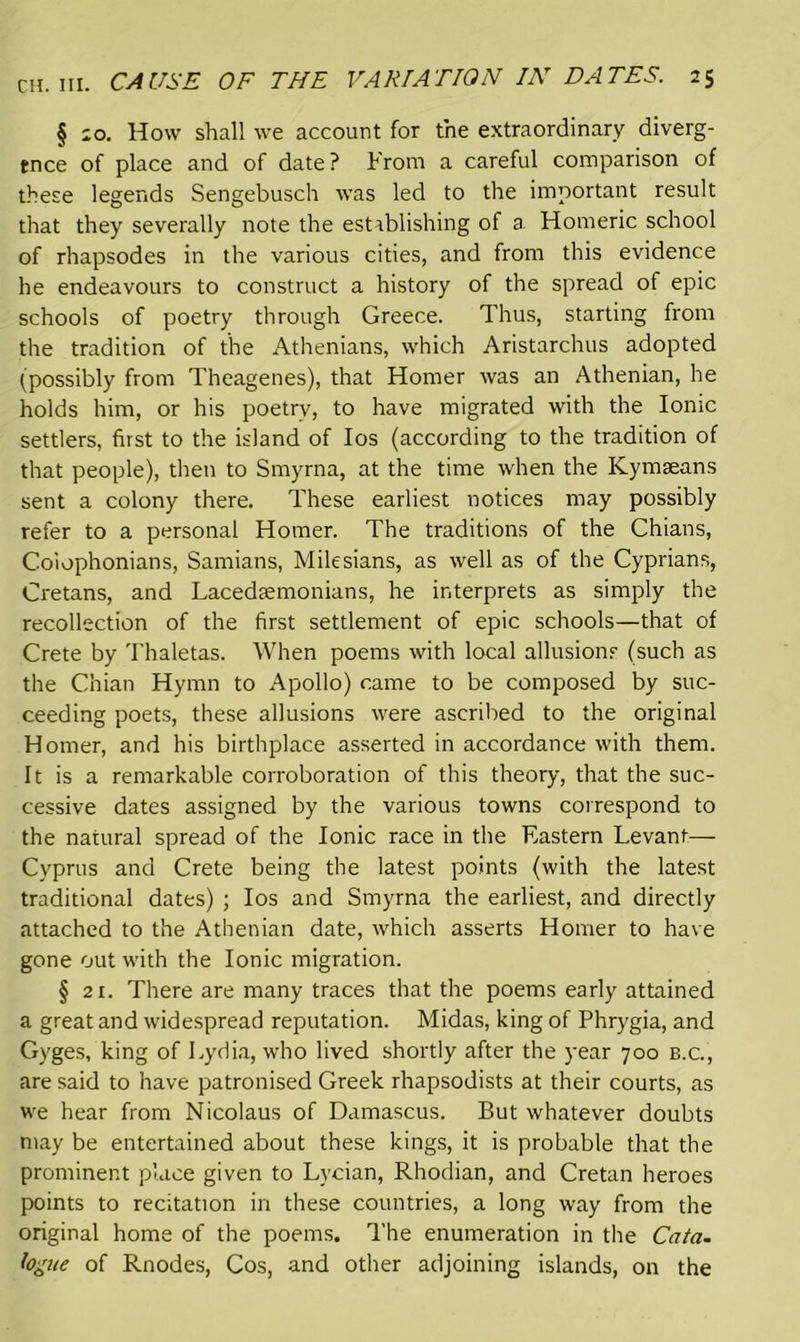 § 10. How shall we account for the extraordinary diverg- ence of place and of date ? From a careful comparison of these legends Sengebusch was led to the important result that they severally note the establishing of a. Homeric school of rhapsodes in the various cities, and from this evidence he endeavours to construct a history of the spread of epic schools of poetry through Greece. Thus, starting from the tradition of the Athenians, which Aristarchus adopted (possibly from Theagenes), that Homer was an Athenian, he holds him, or his poetry, to have migrated with the Ionic settlers, first to the island of Ios (according to the tradition of that people), then to Smyrna, at the time when the Kymaeans sent a colony there. These earliest notices may possibly refer to a personal Homer. The traditions of the Chians, Colophonians, Samians, Milesians, as well as of the Cyprians, Cretans, and Lacedaemonians, he interprets as simply the recollection of the first settlement of epic schools—that of Crete by Thaletas. When poems with local allusions (such as the Chian Hymn to Apollo) came to be composed by suc- ceeding poets, these allusions were ascribed to the original Homer, and his birthplace asserted in accordance with them. It is a remarkable corroboration of this theory, that the suc- cessive dates assigned by the various towns correspond to the natural spread of the Ionic race in the Eastern Levant— Cyprus and Crete being the latest points (with the latest traditional dates) ; Ios and Smyrna the earliest, and directly attached to the Athenian date, which asserts Homer to have gone out with the Ionic migration. § 21. There are many traces that the poems early attained a great and widespread reputation. Midas, king of Phrygia, and Gyges, king of Lydia, who lived shortly after the year 700 b.c., are said to have patronised Greek rhapsodists at their courts, as we hear from Nicolaus of Damascus. But whatever doubts may be entertained about these kings, it is probable that the prominent place given to Lycian, Rhodian, and Cretan heroes points to recitation in these countries, a long way from the original home of the poems. The enumeration in the Cata- fogue of Rnodes, Cos, and other adjoining islands, on the
