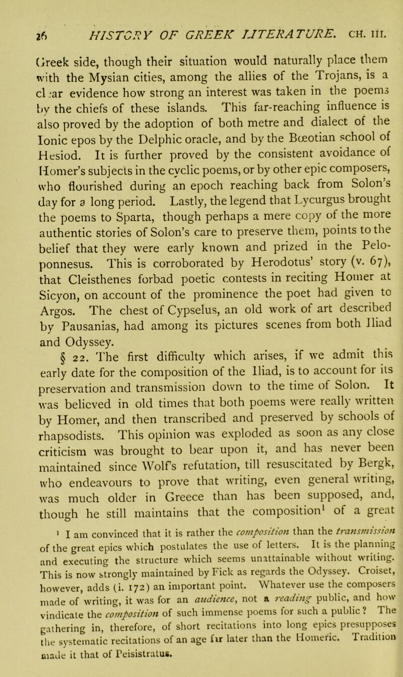 Greek side, though their situation would naturally place them with the Mysian cities, among the allies of the Trojans, is a char evidence how strong an interest was taken in the poems by the chiefs of these islands. This far-reaching influence is also proved by the adoption of both metre and dialect of the Ionic epos by the Delphic oracle, and by the Boeotian school of Hesiod. It is further proved by the consistent avoidance of Homer’s subjects in the cyclic poems, or by other epic composers, who flourished during an epoch reaching back from Solon s day for a long period. Lastly, the legend that Lycurgus brought the poems to Sparta, though perhaps a mere copy of the more authentic stories of Solon’s care to preserve them, points to the belief that they were early known and prized in the Pelo- ponnesus. This is corroborated by Herodotus’ story (v. 67), that Cleisthenes forbad poetic contests in reciting Homer at Sicyon, on account of the prominence the poet had given to Argos. The chest of Cypselus, an old work of art described by Pausanias, had among its pictures scenes from both Iliad and Odyssey. § 22. The first difficulty which arises, if we admit this early date for the composition of the Iliad, is to account tor its preservation and transmission down to the time of Solon. It was believed in old times that both poems were really written by Homer, and then transcribed and preserved by schools of rhapsodists. This opinion was exploded as soon as any close criticism was brought to bear upon it, and has never been maintained since Wolfs refutation, till resuscitated by Bergk, who endeavours to prove that writing, even general writing, was much older in Greece than has been supposed, and, though he still maintains that the composition1 of a great 1 I am convinced that it is rather the composition than the transmission of the great epics which postulates the use of letters. It is the planning and executing the structure which seems unattainable without writing. This is now strongly maintained by Pick as regards the Odyssey. Croiset, however, adds (.i. 172) an important point. Whatever use the composers made of writing, it was for an audience, not a reading public, and how vindicate the composition of such immense poems for such a public ? The gathering in, therefore, of short recitations into long epics presupposes the systematic recitations of an age fir later than the Homeric. Tradition made it that of Peisistratus.