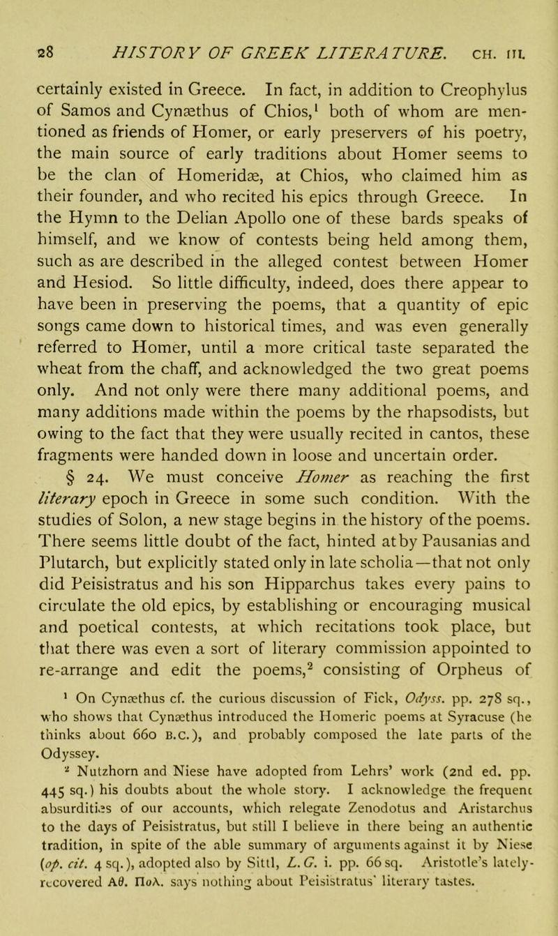 certainly existed in Greece. In fact, in addition to Creophylus of Samos and Cynsethus of Chios,1 both of whom are men- tioned as friends of Homer, or early preservers of his poetry, the main source of early traditions about Homer seems to be the clan of Homeridac, at Chios, who claimed him as their founder, and who recited his epics through Greece. In the Hymn to the Delian Apollo one of these bards speaks of himself, and we know of contests being held among them, such as are described in the alleged contest between Homer and Hesiod. So little difficulty, indeed, does there appear to have been in preserving the poems, that a quantity of epic songs came down to historical times, and was even generally referred to Homer, until a more critical taste separated the wheat from the chaff, and acknowledged the two great poems only. And not only were there many additional poems, and many additions made within the poems by the rhapsodists, but owing to the fact that they were usually recited in cantos, these fragments were handed down in loose and uncertain order. § 24. We must conceive Homer as reaching the first literary epoch in Greece in some such condition. With the studies of Solon, a new stage begins in the history of the poems. There seems little doubt of the fact, hinted at by Pausanias and Plutarch, but explicitly stated only in late scholia—that not only did Peisistratus and his son Hipparchus takes every pains to circulate the old epics, by establishing or encouraging musical and poetical contests, at which recitations took place, but that there was even a sort of literary commission appointed to re-arrange and edit the poems,2 consisting of Orpheus of 1 On Cynaethus cf. the curious discussion of Fick, Odyss. pp. 27S sq., who shows that Cynaethus introduced the Homeric poems at Syracuse (he thinks about 660 B.c.), and probably composed the late parts of the Odyssey. * Nutzhorn and Niese have adopted from Lehrs’ work (2nd ed. pp. 445 sq.) his doubts about the whole story. I acknowledge the frequent absurdities of our accounts, which relegate Zenodotus and Aristarchus to the days of Peisistratus, but still I believe in there being an authentic tradition, in spite of the able summary of arguments against it by Niese {op. cit. 4sq.), adopted also by Sittl, L.G. i. pp. 66 sq. Aristotle’s lately- recovered A0. noA. says nothing about Peisistratus' literary tastes.