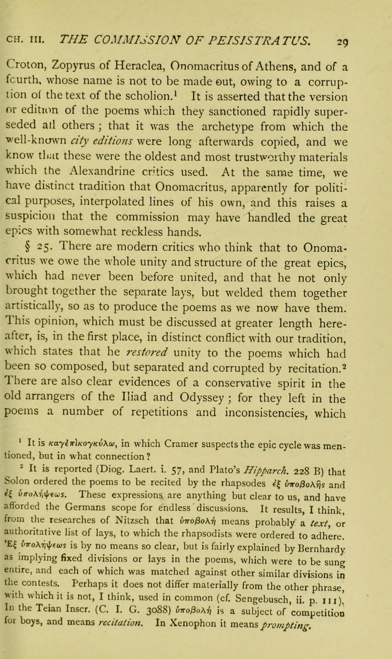 Croton, Zopyrus of Heraclea, Onomacritus of Athens, and of a fourth, whose name is not to be made out, owing to a corrup- tion oi the text of the scholion.1 It is asserted that the version or edition of the poems which they sanctioned rapidly super- seded atl others ; that it was the archetype from which the well-known city editions were long afterwards copied, and we know that these were the oldest and most trustworthy materials which the Alexandrine critics used. At the same time, we have distinct tradition that Onomacritus, apparently for politi- cal purposes, interpolated lines of his own, and this raises a suspicion that the commission may have handled the great epics with somewhat reckless hands. § 25. There are modern critics who think that to Onoma- critus we owe the whole unity and structure of the great epics, which had never been before united, and that he not only brought together the separate lays, but welded them together artistically, so as to produce the poems as we now have them. 1 his opinion, which must be discussed at greater length here- after, is, in the first place, in distinct conflict with our tradition, which states that he restored unity to the poems which had been so composed, but separated and corrupted by recitation.2 There are also clear evidences of a conservative spirit in the old arrangers of the Iliad and Odyssey ; for they left in the poems a number of repetitions and inconsistencies, which 1 It is KaylmKoyKvXtti, in which Cramer suspects the epic cycle was men- tioned, but in what connection ? 2 It is reported (Diog. Laert. i. 57, and Plato’s Hipparch. 228 B) that Solon ordered the poems to be recited by the rhapsodes e{ viro0o\fjs and 6’S viro\7t^exs. These expressions, are anything but clear to us, and have afforded the Germans scope for endless discussions. It results, I think, from the researches of Nitzsch that tmopoAi) means probably a text, or authoritative list of lays, to which the rhapsodists were ordered to adhere. ’E£ iW^fws is by no means so clear, but is fairly explained by Bernhardy as implying fixed divisions or lays in the poems, which were to be sung entire, and each of which was matched against other similar divisions in the contests. Perhaps it does not differ materially from the other phrase, with which it is not, I think, used in common (cf. Sengebusch, ii. p. 111).' In the Teian Inscr. (C. I. G. 3088) uno0u\i) is a subject of competition for boys, and means recitation. In Xenophon it means prompting.