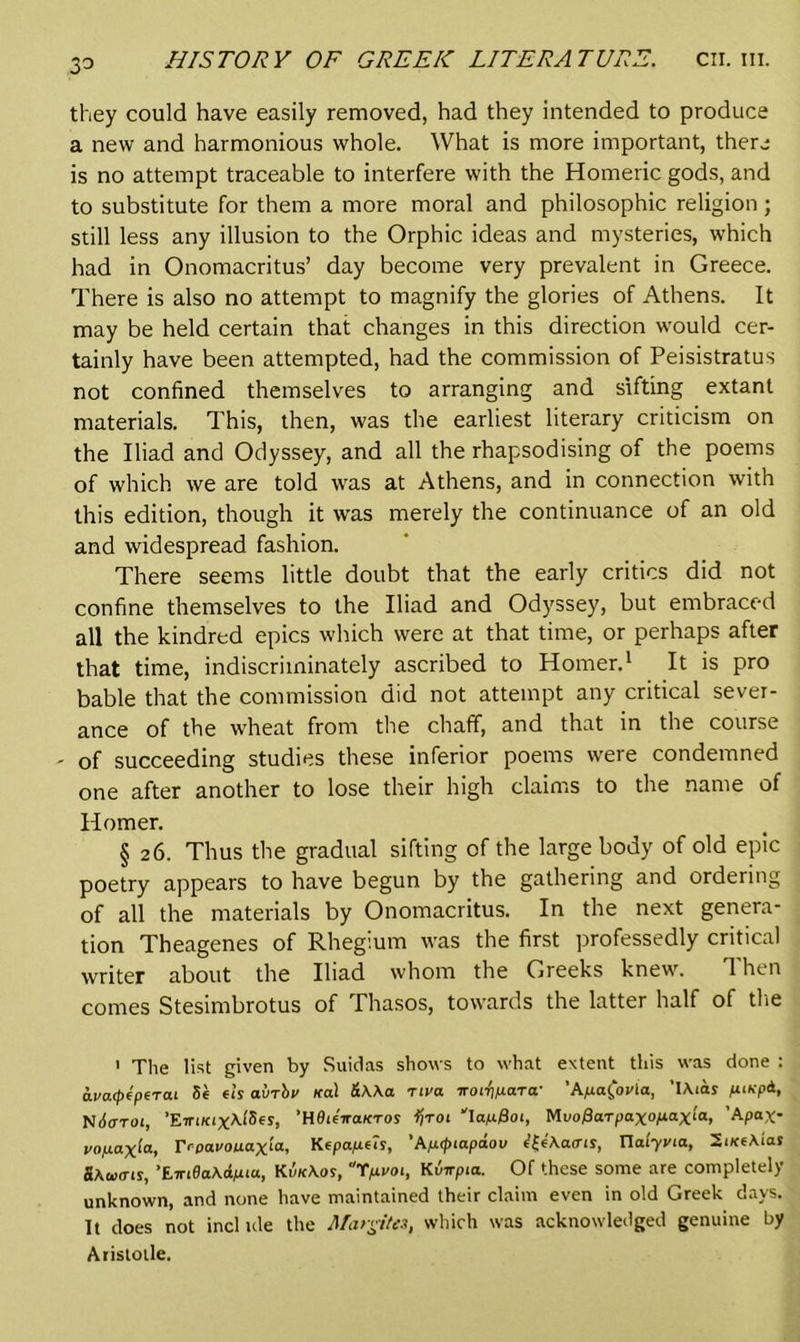 33 they could have easily removed, had they intended to produce a new and harmonious whole. What is more important, there is no attempt traceable to interfere with the Homeric gods, and to substitute for them a more moral and philosophic religion ; still less any illusion to the Orphic ideas and mysteries, which had in Onomacritus’ day become very prevalent in Greece. There is also no attempt to magnify the glories of Athens. It may be held certain that changes in this direction would cer- tainly have been attempted, had the commission of Peisistratus not confined themselves to arranging and sifting extant materials. This, then, was the earliest literary criticism on the Iliad and Odyssey, and all the rhapsodising of the poems of which we are told was at Athens, and in connection with this edition, though it was merely the continuance of an old and widespread fashion. There seems little doubt that the early critics did not confine themselves to the Iliad and Odyssey, but embraced all the kindred epics which were at that time, or perhaps after that time, indiscriminately ascribed to Homer.1 It is pro bable that the commission did not attempt any critical sever- ance of the wheat from the chaff, and that in the course - of succeeding studies these inferior poems were condemned one after another to lose their high claims to the name of Homer. § 26. Thus the gradual sifting of the large body of old epic poetry appears to have begun by the gathering and ordering of all the materials by Onomacritus. In the next genera- tion Theagenes of Rhegium was the first professedly critical writer about the Iliad whom the Greeks knew. Then comes Stesimbrotus of Thasos, towards the latter half of the 1 The list given by Suidas shows to what extent this was done : avarpeperai 5e et’s aMv Ka\ &K\a riva iroi-fipara• 'Apa^ovla, ’IAias ptKpd, Ndo-roi, ’Eiri/cixAiSes, ’HflieVaKTos tfroi ‘'Iapffot, Mi/offarpaxopaxla, ’Apax- vojuaxla, IVpai'Ouax‘a, Ktpapeis, 'Apipiapaou <?£e'\a<m, Ualyvia, ZiKeMas SAua-is, 't-iri8a.Kdp.iu., KvicAor, 'Tpvoi, Kvirpta. Of these some are completely unknown, and none have maintained their claim even in old Greek days. It does not incl ule the Margites, which was acknowledged genuine by Aristotle.