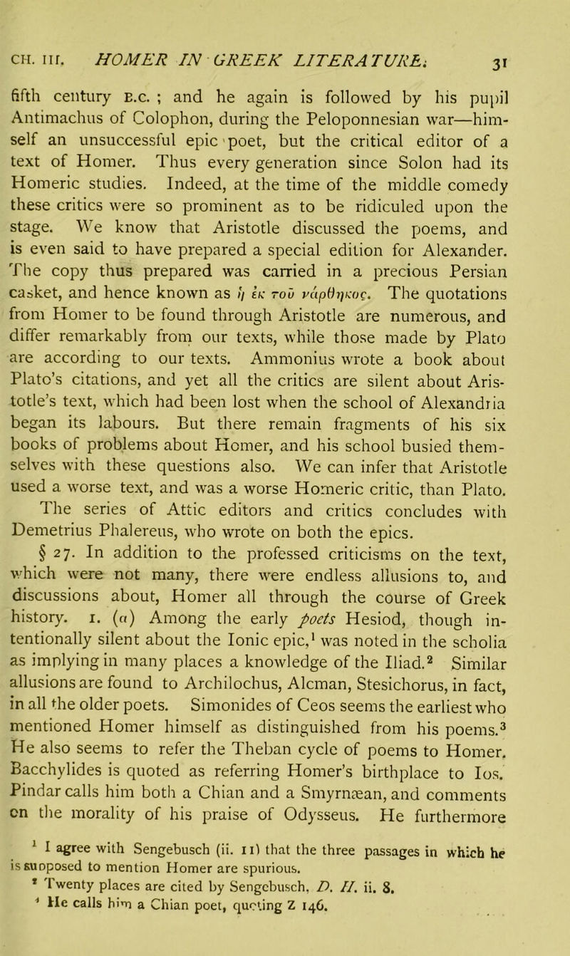 fifth century e.c. ; and he again is followed by his pupil Antimachus of Colophon, during the Peloponnesian war—him- self an unsuccessful epic poet, but the critical editor of a text of Homer. Thus every generation since Solon had its Homeric studies. Indeed, at the time of the middle comedy these critics were so prominent as to be ridiculed upon the stage. We know that Aristotle discussed the poems, and is even said to have prepared a special edition for Alexander. The copy thus prepared was carried in a precious Persian casket, and hence known as !/ ek tou vuptit]Koc. The quotations from Homer to be found through Aristotle are numerous, and differ remarkably from our texts, while those made by Plato are according to our texts. Ammonias wrote a book about Plato’s citations, and yet all the critics are silent about Aris- totle’s text, which had been lost when the school of Alexandria began its labours. But there remain fragments of his six books of problems about Homer, and his school busied them- selves with these questions also. We can infer that Aristotle used a worse text, and was a worse Homeric critic, than Plato. The series of Attic editors and critics concludes with Demetrius Phalereus, who wrote on both the epics. § 27. In addition to the professed criticisms on the text, which were not many, there were endless allusions to, and discussions about, Homer all through the course of Greek history. 1. («) Among the early poets Hesiod, though in- tentionally silent about the Ionic epic,1 was noted in the scholia as implying in many places a knowledge of the Iliad.2 Similar allusions are found to Archilochus, Aleman, Stesichorus, in fact, in all die older poets. Simonides of Ceos seems the earliest who mentioned Homer himself as distinguished from his poems.3 4 He also seems to refer the Theban cycle of poems to Homer. Bacchylides is quoted as referring Homer’s birthplace to Ios. Pindar calls him both a Chian and a Smyrntean, and comments on the morality of his praise of Odysseus. He furthermore 1 I agree with Sengebusch (ii. n) that the three passages in which he is supposed to mention Homer are spurious. * t wenty places are cited by Sengebusch, D. II, ii. 8. 4 He calls him a Chian poet, quoting Z 146.