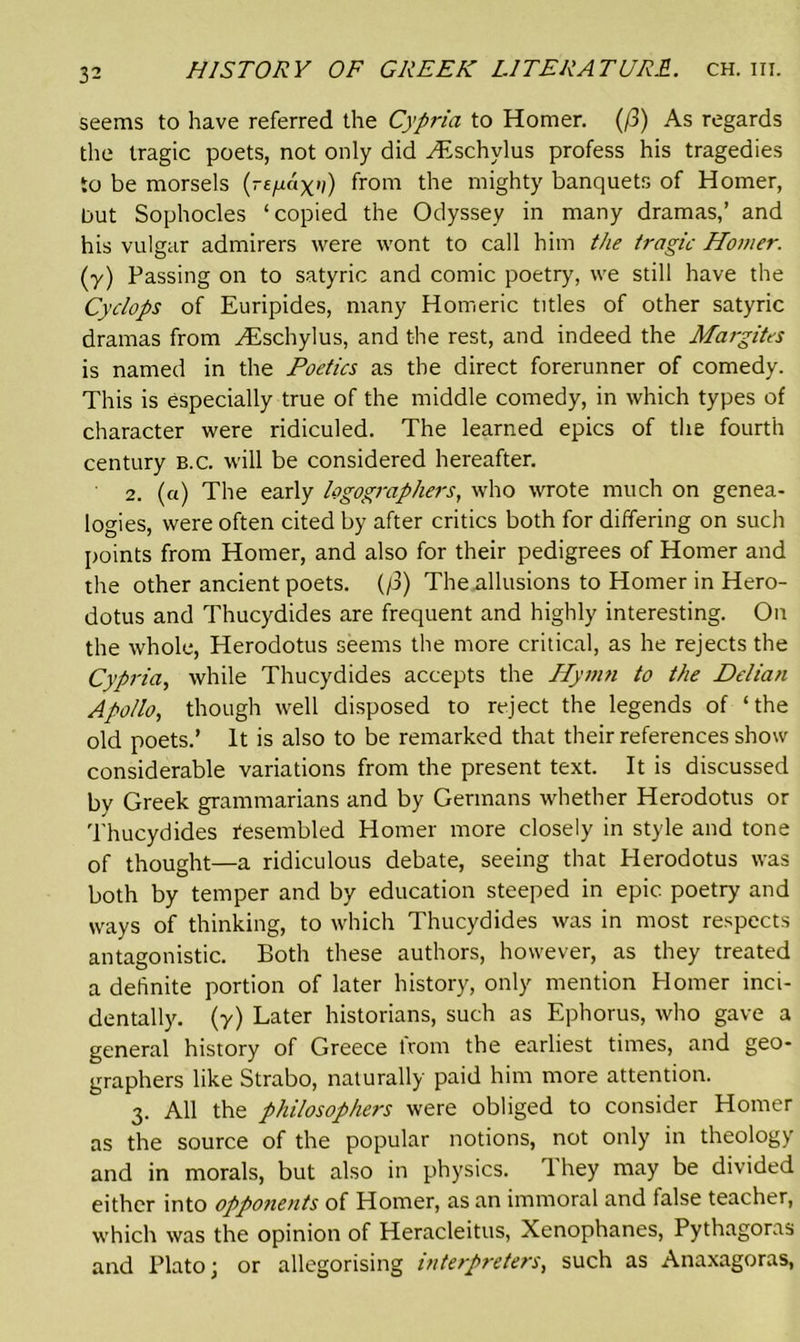 seems to have referred the Cypria to Homer. (/3) As regards the tragic poets, not only did yEschvlus profess his tragedies to be morsels (rtfxax'i) from the mighty banquets of Homer, but Sophocles ‘copied the Odyssey in many dramas,’ and his vulgar admirers were wont to call him the tragic Homer. (y) Passing on to satyric and comic poetry, we still have the Cyclops of Euripides, many Homeric titles of other satyric dramas from Aeschylus, and the rest, and indeed the Margites is named in the Poetics as the direct forerunner of comedy. This is especially true of the middle comedy, in which types of character were ridiculed. The learned epics of the fourth century B.c. will be considered hereafter. 2. (a) The early logographers, who wrote much on genea- logies, were often cited by after critics both for differing on such points from Homer, and also for their pedigrees of Homer and the other ancient poets. (/3) The allusions to Homer in Hero- dotus and Thucydides are frequent and highly interesting. On the whole, Herodotus seems the more critical, as he rejects the Cypria, while Thucydides accepts the Hymn to the Delian Apollo, though well disposed to reject the legends of ‘the old poets.’ It is also to be remarked that their references show considerable variations from the present text. It is discussed by Greek grammarians and by Germans whether Herodotus or Thucydides Resembled Homer more closely in style and tone of thought—a ridiculous debate, seeing that Herodotus was both by temper and by education steeped in epic poetry and ways of thinking, to which Thucydides was in most respects antagonistic. Both these authors, however, as they treated a definite portion of later history, only mention Homer inci- dentally. (y) Later historians, such as Ephorus, who gave a general history of Greece from the earliest times, and geo- graphers like Strabo, naturally paid him more attention. 3. All the philosophers were obliged to consider Homer as the source of the popular notions, not only in theology and in morals, but also in physics. They may be divided either into opponents of Homer, as an immoral and talse teacher, which was the opinion of Heracleitus, Xenophanes, Pythagoras and Plato \ or allegorising interpreters, such as Anaxagoras,