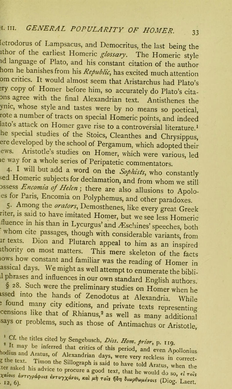 L-ttodorus of Lampsacus, and Democritus, the last being the ithor of the earliest Homeric glossary. The Homeric style id language of Plato, and his constant citation of the author hom he banishes from his Republic, has excited much attention om critics. It would almost seem that Aristarchus had Plato’s ;ry copy of Homer before him, so accurately do Plato’s cita- ons agree with the final Alexandrian text. Antisthenes the ynic> whose style and tastes were by no means so poetical, tote a number of tracts on special Homeric points, and indeed iato s attack on Homer gave rise to a controversial literature 1 he special studies of the Stoics, Cleanthes and Chrysippus, ere developed by the school of Pergamum, which adopted their evs. Aristotle s studies on Homer, which were various, led ie way for a whole series of Peripatetic commentators. 4- I will but add a word on the Sophists, who constantly ;ed Homeric subjects for declamation, and from whom we still assess Encomia of Helen; there are also allusions to Apolo- es for Pans, Encomia on Polyphemus, and other paradoxes. 5. Among the orators, Demosthenes, like every great Greek riter, is said to have imitated Homer, but we see less Homeric iluence in his than in Lycurgus’ and AEschines’ speeches, both  hom Clte Passages, though with considerable variants, from ir texts. Dion and Plutarch appeal to him as an inspired ithority on most matters. This mere skeleton of the facts tows how constant and familiar was the reading of Homer in assical days. We might as well attempt to enumerate the bibli- ll phrases and influences in our own standard English authors § 28. Such were the preliminary studies on Homer when he issed into the hands of Zenodotus at Alexandria. While i found many city editions, and private texts representing censions like that of Rhianus,2 as well as many additional says or problems, such as those of Antimachus or Aristotle, l the titles cited by Sengebusch, Piss. Hom. prior, p. no It may be inferred that critics of this period, and even Apollonius i' AlatUS’ °f Alexandrian days, were very reckless in correct- , i‘. T™°n he SllloSraPh said to have told Aratus when the ,e asked his advice to procure a good text, that he would do so W ^ I2, 6) ^U<I Ka] rolt ^ 5iupeu^vols (Diog. Laert.