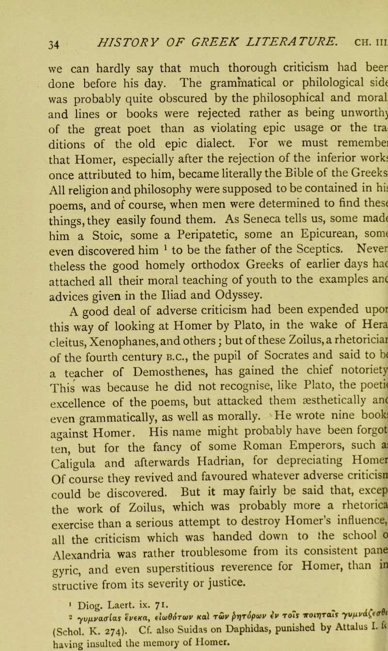 we can hardly say that much thorough criticism had beer done before his day. The grammatical or philological side was probably quite obscured by the philosophical and moral and lines or books were rejected rather as being unworth) of the great poet than as violating epic usage or the tra ditions of the old epic dialect. For we must remembei that Homer, especially after the rejection of the inferior work* once attributed to him, became literally the Bible of the Greeks All religion and philosophy were supposed to be contained in hi< poems, and of course, when men were determined to find these things, they easily found them. As Seneca tells us, some made him a Stoic, some a Peripatetic, some an Epicurean, some even discovered him 1 to be the father of the Sceptics. Never theless the good homely orthodox Greeks of earlier days hac attached all their moral teaching of youth to the examples anc advices given in the Iliad and Odyssey. A good deal of adverse criticism had been expended upor this way of looking at Homer by Plato, in the wake of Hera cleitus, Xenophanes, and others; but of these Zoilus, a rhetoriciar of the fourth century b.c., the pupil of Socrates and said to b< a teacher of Demosthenes, has gained the chief notoriety This was because he did not recognise, like Plato, the poeti< excellence of the poems, but attacked them aesthetically anc even grammatically, as well as morally. He wrote nine book: against Homer. His name might probably have been forgot ten, but for the fancy of some Roman Emperors, such a: Caligula and afterwards Hadrian, for depreciating Homer Of course they revived and favoured whatever adverse criticisn could be discovered. But it may fairly be said that, excep the work of Zoilus, which was probably more a rhetorica exercise than a serious attempt to destroy Homer’s influence, all the criticism which was handed down to the school o Alexandria was rather troublesome from its consistent pane gyric, and even superstitious reverence for Homer, than in structive from its severity or justice. 1 Diog. Laert. ix. 71. 2 yupvacrias 'ivtKa, tluBAruv *a! tuv faripav iv toh Troiijra?? yv,xv&(«rB< (Schol. IC. 274). Cf. also Suidas on Daphidas, punished by Attalus I. & having insulted the memory of Homer.