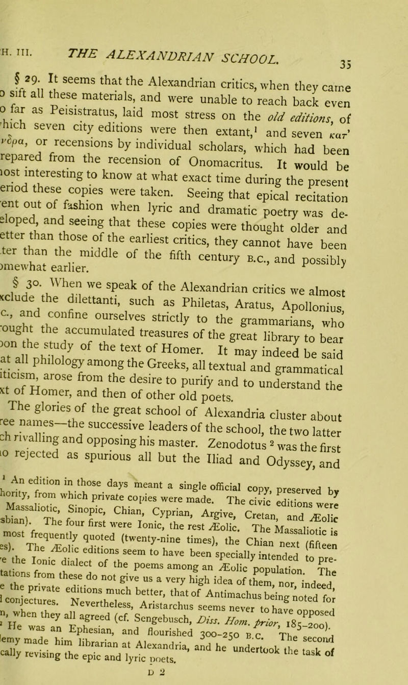 § 29 It seems that the Alexandrian critics, when they came 0 sift all these materials, and were unable to reach back even 0 far as Peisistratus, laid most stress on the old editions, of j Seven Clty e£btions were then extant,1 and seven /car’ V pa’ °r tensions by individual scholars, which had been repare from the recension of Onomacritus. It would be lost interesting to know at what exact time during the present rj o«:;fcrs t ta,kcn- seein«tta ** ent out of fashion when lyric and dramatic poetry was de- e oped and seeing that these copies were thought older and tereitb I 0' °,fuhe earheSt CritiCS’ they Cannot have bcen »d P«iU, i§ i3°' u V We Speak °f the Alexandrian critics we almost .elude the dilettanti, such as Philetas, Aratus, Apollonius •ouX th0 6 °U,rSelves strictly t0 the grammarians, who & t the accumulated treasures of the great library to bear nVM y °f ‘he tCf °f H0men lt indeed ^d at all philology among the Greeks, all textual and grammatical meism arose from the desire to purify and to understand he xt of Homer, and then of other old poets. The glories of the great school of Alexandria cluster about f na™.es the successive leaders of the school, the two latter ch rivalling and opposing his master. Zenodotus 2 was the first 10 rejected as spurious all but the Iliad and Odyssey, and ‘An edition in those days meant a single official copy, preserved bv ton y, from which private copies were made. The civic editions w * sffia'nT11 The fo T; ChiaT’ CyPrian’ ArgiVC’ Cretan> “nd^olic ). rhe four first were Ionic, the rest v^Eolic Thp Ayr t • • TtOT'/ ,,wen,j-nine ,h' chian 'e ihe Ionifa ^ > h>™ **» special], intended [o p “ onic dialect of the poems among an gEolic population Tlr» tations from these do not give us a very hiah idea of thr>P ■ ,The f '“Hions mnfh better, '“ft”' Aristarchus seems never U 2