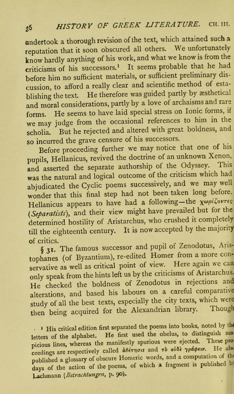 undertook a thorough revision of the text, which attained such a reputation that it soon obscured all others. We unfortunately know hardly anything of his work, and what we know is from the criticisms of his successors.1 It seems probable that he had before him no sufficient materials, or sufficient preliminary dis- cussion, to afford a really clear and scientific method of esta- blishing the text. He therefore was guided partly by aesthetical and moral considerations, partly by a love of archaisms and rare forms. He seems to have laid special stress on Ionic forms, if we may judge from the occasional references to him in the scholia. But he rejected and altered with great boldness, and so incurred the grave censure of his successors. Before proceeding further we may notice that one of his pupils, Hellanicus, revived the doctrine of an unknown Xenon, and asserted the separate authorship of the Odyssey. This was the natural and logical outcome of the criticism which had abjudicated the Cyclic poems successively, and we may well wonder that this final step had not been taken long before. Hellanicus appears to have had a following-the x^ovree (,Separatists), and their view might have prevailed but for the determined hostility of Aristarchus, who crushed it completely till the eighteenth century. It is now accepted by the majority of critics. . . § 31 The famous successor and pupil of Zenodotus, Aris- tophanes (of Byzantium), re-edited Homer from a more con- servative as well as critical point of view. Here again we can only speak from the hints left us by the criticisms of Aristarchus. He checked the boldness of Zenodotus in rejections and alterations, and based his labours on a careful comparative study of all the best texts, especially the city texts, which were then being acquired for the Alexandrian library. Though « His critical edition first separated the poems into books, noted by the letters of the alphabet. He first used the obelus, to distinguish sus- picious lines, whereas the manifestly spurious were ejected. These pro ceedings are respectively called W*man and rb ovSk yPi<pew. He al* published a glossary of obscure Homeric words, and a computation of the days of the action of the poems, of which a fragment is published b; Lachmann (Betrachtungcn, p. 9°h