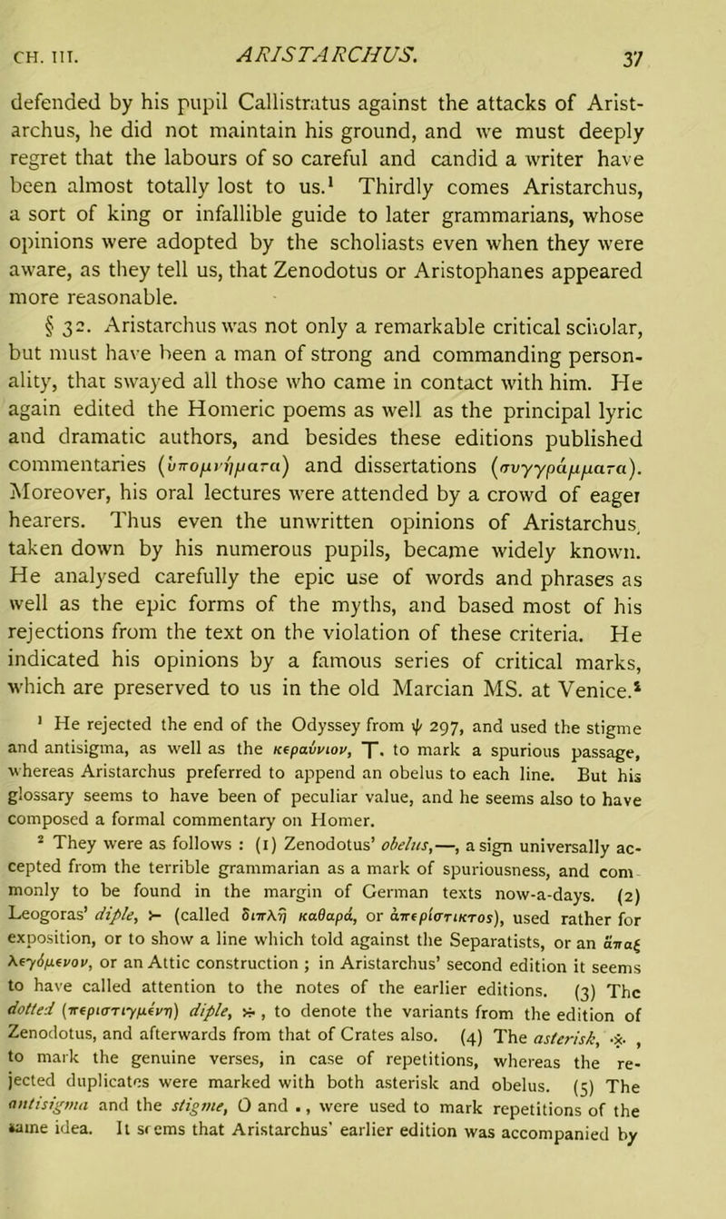 defended by his pupil Callistratus against the attacks of Arist- archus, he did not maintain his ground, and we must deeply regret that the labours of so careful and candid a writer have been almost totally lost to us.1 Thirdly comes Aristarchus, a sort of king or infallible guide to later grammarians, whose opinions were adopted by the scholiasts even when they were aware, as they tell us, that Zenodotus or Aristophanes appeared more reasonable. § 32. Aristarchus was not only a remarkable critical scholar, but must have been a man of strong and commanding person- ality, thar swayed all those who came in contact with him. He again edited the Homeric poems as well as the principal lyric and dramatic authors, and besides these editions published commentaries (vnofirhfjara) and dissertations (tTv-y-ypap/sara). Moreover, his oral lectures were attended by a crowd of eager hearers. Thus even the unwritten opinions of Aristarchus, taken down by his numerous pupils, became widely known. He analysed carefully the epic use of words and phrases as well as the epic forms of the myths, and based most of his rejections from the text on the violation of these criteria. He indicated his opinions by a famous series of critical marks, which are preserved to us in the old Marcian MS. at Venice.1 1 He rejected the end of the Odyssey from 297, and used the stigme and antisigma, as well as the Kepavviov, X. to mark a spurious passage, whereas Aristarchus preferred to append an obelus to each line. But his glossary seems to have been of peculiar value, and he seems also to have composed a formal commentary on Homer. 2 They were as follows : (1) Zenodotus’ obelus,—, a sign universally ac- cepted from the terrible grammarian as a mark of spuriousness, and com monly to be found in the margin of German texts now-a-days. (2) Leogoras’ diple, i- (called SnrArj Ka.8a.pd, or ant pier iktos), used rather for exposition, or to show a line which told against the Separatists, or an ana£ Xtyipevov, or an Attic construction ; in Aristarchus’ second edition it seems to have called attention to the notes of the earlier editions. (3) The dotted (irepioTiyp.tvT)) diple, * , to denote the variants from the edition of Zenodotus, and afterwards from that of Crates also. (4) The asterisk, •*. , to mark the genuine verses, in case of repetitions, whereas the re- jected duplicates were marked with both asterisk and obelus. (5) The antisigma and the stigme, 0 and ., were used to mark repetitions of the name idea. It srems that Aristarchus’ earlier edition was accompanied by
