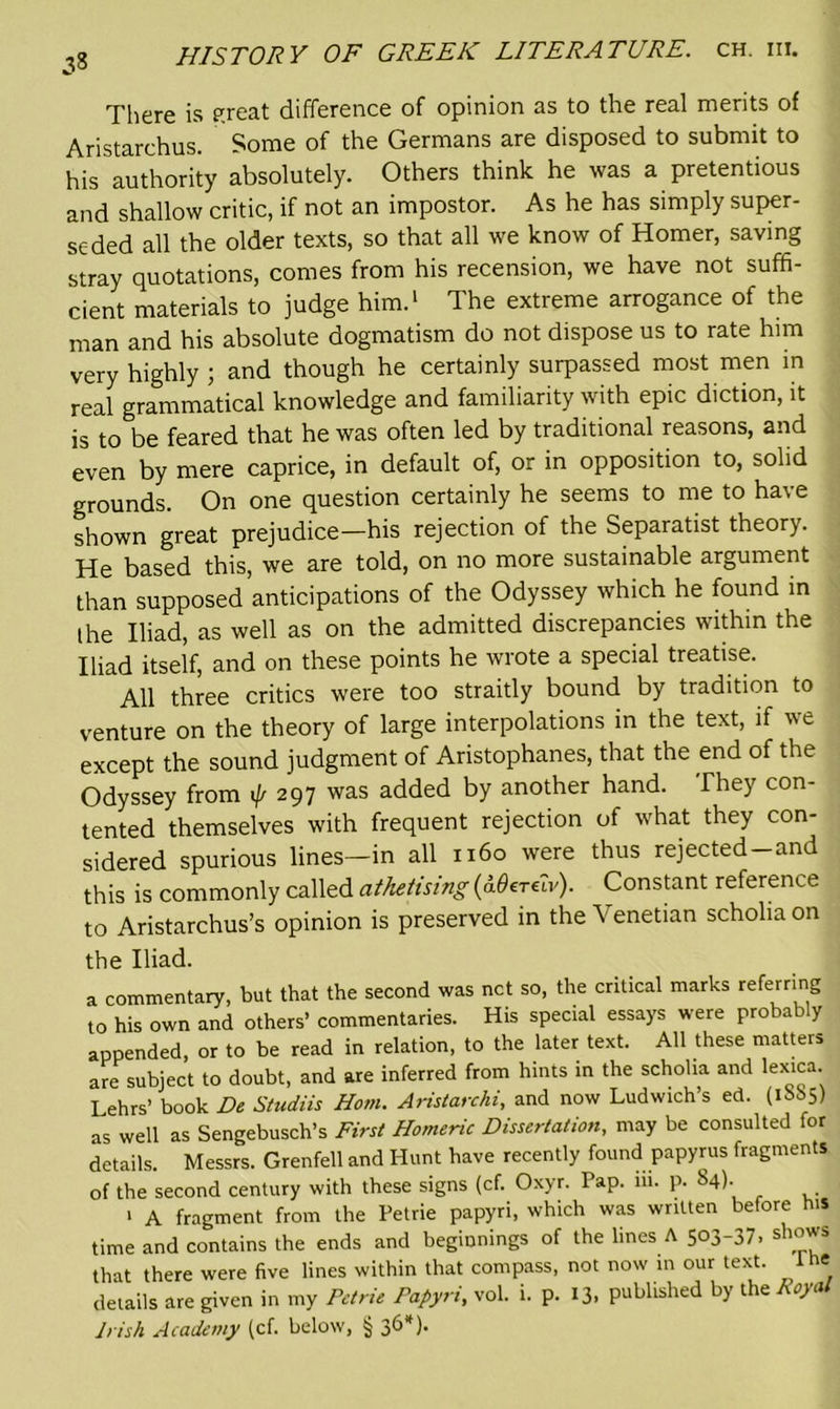 There is great difference of opinion as to the real merits of Aristarchus. Some of the Germans are disposed to submit to his authority absolutely. Others think he was a pretentious and shallow critic, if not an impostor. As he has simply super- seded all the older texts, so that all we know of Homer, saving stray quotations, comes from his recension, we have not suffi- cient materials to judge him.1 The extreme arrogance of the man and his absolute dogmatism do not dispose us to rate him very highly ; and though he certainly surpassed most men in real grammatical knowledge and familiarity with epic diction, it is to be feared that he was often led by traditional reasons, and even by mere caprice, in default of, or in opposition to, solid grounds. On one question certainly he seems to me to have shown great prejudice—his rejection of the Separatist theory. He based this, we are told, on no more sustainable argument than supposed anticipations of the Odyssey which he found in the Iliad, as well as on the admitted discrepancies within the Iliad itself, and on these points he wrote a special treatise. All three critics were too straitly bound by tradition to venture on the theory of large interpolations in the text, if we except the sound judgment of Aristophanes, that the end of the Odyssey from ij/ 297 was added by another hand. They con- tented themselves with frequent rejection of what they con- sidered spurious lines-in all 1160 were thus rejected-and this is commonly called athetising (aOerGv). Constant reference to Aristarchus’s opinion is preserved in the Venetian scholia on the Iliad. a commentary, but that the second was net so, the critical marks referring to his own and others’ commentaries. His special essays were probably appended, or to be read in relation, to the later text. All these matters are subject to doubt, and are inferred from hints in the schoha and lexica Lehrs’ book De Studiis Horn. Aristarcki, and now Ludwich’s ed. (1885) as well as Sengebusch’s First Homeric Dissertation, may be consulted for details. Messrs. Grenfell and Hunt have recently found papyrus fragments of the second century with these signs (cf. Oxyr. Pap. iii. p. 84). > A fragment from the Petrie papyri, which was written before his time and contains the ends and beginnings of the lines A 503-37. shows that there were five lines within that compass, not now in our text. 1 he details are given in my Petrie Papyri, vol. i. p. 13. published by the Royal Irish Academy (cf. below, § 36*).