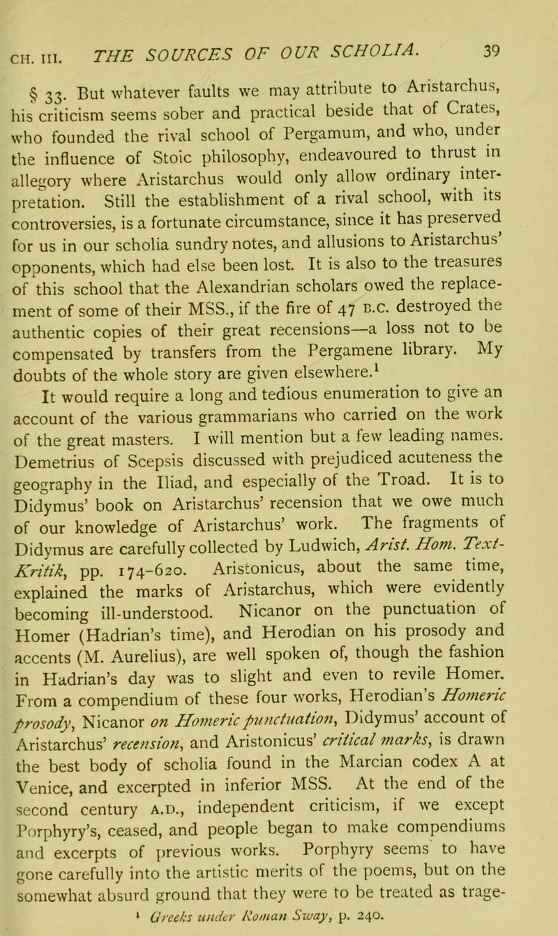 § 33. But whatever faults we may attribute to Aristarchus, his criticism seems sober and practical beside that of Crates, who founded the rival school of Pergamum, and who, under the influence of Stoic philosophy, endeavoured to thiust in allegory where Aristarchus would only allow ordinary inter- pretation. Still the establishment of a rival school, with its controversies, is a fortunate circumstance, since it has preserved for us in our scholia sundry notes, and allusions to Aristarchus opponents, which had else been lost. It is also to the treasuies of this school that the Alexandrian scholars owed the replace- ment of some of their MSS., if the fire of 47 B.c. destroyed the authentic copies of their great recensions—a loss not to be compensated by transfers from the Pergamene library. My doubts of the whole story are given elsewhere.1 It would require a long and tedious enumeration to give an account of the various grammarians who carried on the work of the great masters. I will mention but a few leading names. Demetrius of Scepsis discussed with prejudiced acuteness the geography in the Iliad, and especially of the Troad. It is to Didymus’ book on Aristarchus’ recension that we owe much of our knowledge of Aristarchus’ work. The fragments of Didymus are carefully collected by Ludwich, Arist. Horn. Text- Kritik, pp. 174—620. Aristonicus, about the same time, explained the marks of Aristarchus, which were evidently becoming ill-understood. Nicanor on the punctuation of Homer (Hadrian’s time), and Herodian on his prosody and accents (M. Aurelius), are well spoken of, though the fashion in Hadrian’s day was to slight and even to revile Homer. From a compendium of these four works, Herodian s Homeric prosody, Nicanor on Homeric punctuation, Didymus’ account of Aristarchus’ recension, and Aristonicus critical marks, is drawn the best body of scholia found in the Marcian codex A at Venice, and excerpted in inferior MSS. At the end of the second century a.d., independent criticism, if we except Porphyry’s, ceased, and people began to make compendiums and excerpts of previous works. Porphyry seems to have gone carefully into the artistic merits of the poems, but on the somewhat absurd ground that they were to be treated as trage- 1 Greeks under Roman Sway, p. 240.