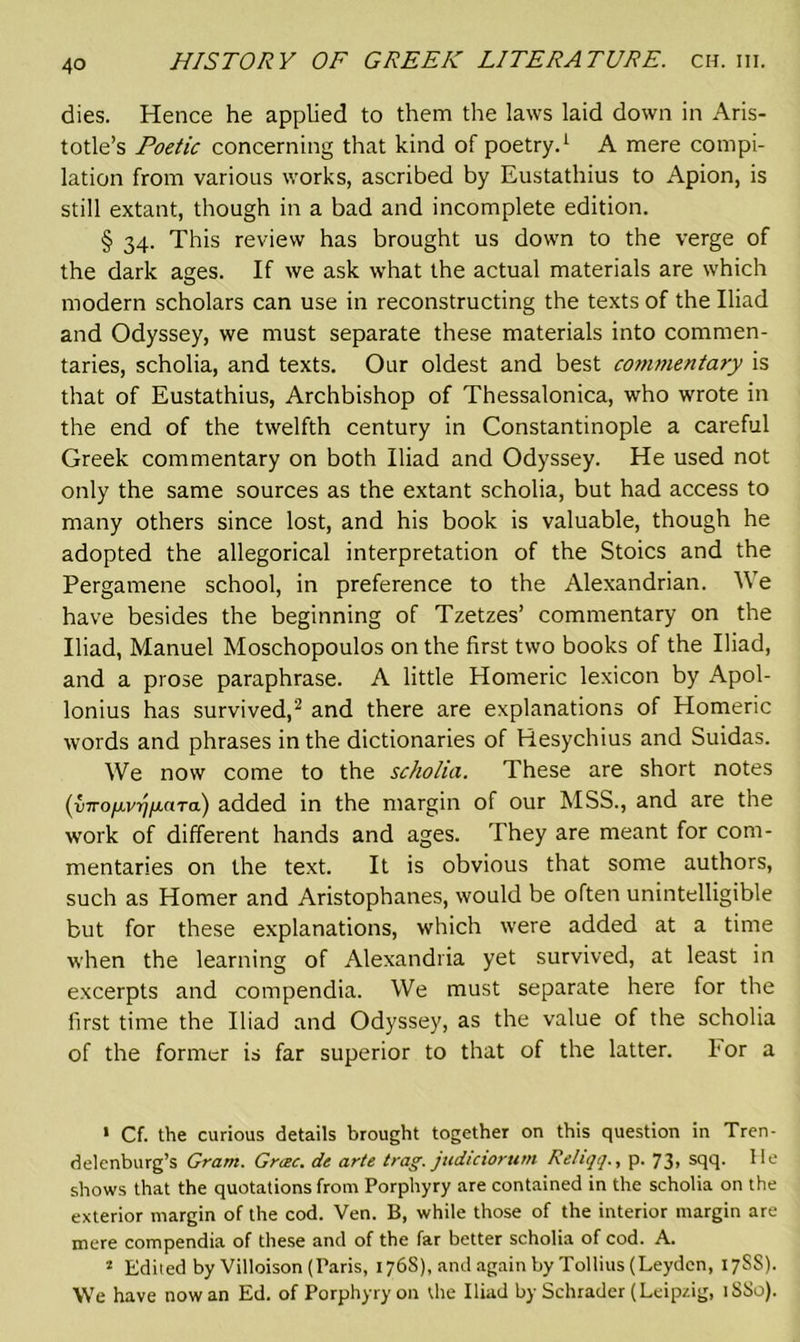 dies. Hence he applied to them the laws laid down in Aris- totle’s Poetic concerning that kind of poetry.1 A mere compi- lation from various works, ascribed by Eustathius to Apion, is still extant, though in a bad and incomplete edition. § 34. This review has brought us down to the verge of the dark ages. If we ask what the actual materials are which modern scholars can use in reconstructing the texts of the Iliad and Odyssey, we must separate these materials into commen- taries, scholia, and texts. Our oldest and best commentary is that of Eustathius, Archbishop of Thessalonica, who wrote in the end of the twelfth century in Constantinople a careful Greek commentary on both Iliad and Odyssey. He used not only the same sources as the extant scholia, but had access to many others since lost, and his book is valuable, though he adopted the allegorical interpretation of the Stoics and the Pergamene school, in preference to the Alexandrian. We have besides the beginning of Tzetzes’ commentary on the Iliad, Manuel Moschopoulos on the first two books of the Iliad, and a prose paraphrase. A little Homeric lexicon by Apol- lonius has survived,2 and there are explanations of Homeric words and phrases in the dictionaries of Resychius and Suidas. We now come to the scholia. These are short notes (v7ro/m7/A«T<x) added in the margin of our MSS., and are the work of different hands and ages. They are meant for com- mentaries on the text. It is obvious that some authors, such as Homer and Aristophanes, would be often unintelligible but for these explanations, which were added at a time when the learning of Alexandria yet survived, at least in excerpts and compendia. We must separate here for the first time the Iliad and Odyssey, as the value of the scholia of the former is far superior to that of the latter. Lor a ' Cf. the curious details brought together on this question in Tren- delenburg’s Gram. Grtec. de arte trag. judiciorurn Reliqq., p. 73, sqq. He shows that the quotations from Porphyry are contained in the scholia on the exterior margin of the cod. Ven. B, while those of the interior margin are mere compendia of these and of the far better scholia of cod. A. 2 Edited by Villoison (Paris, 176S), and again by Tollius (Leyden, 17SS). We have now an Ed. of Porphyry on the Iliad by Schrader (Leipzig, 1SS0).